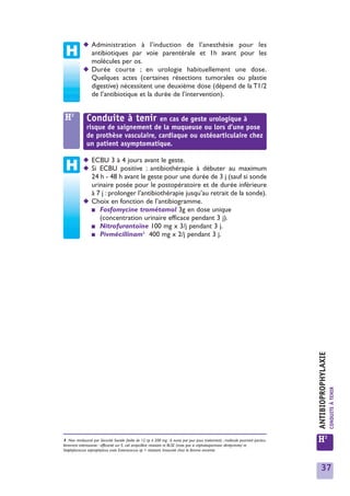 ◆ Administration à l’induction de l’anesthésie pour les
              antibiotiques par voie parentérale et 1h avant pour les
              molécules per os.
            ◆ Durée courte ; en urologie habituellement une dose.
              Quelques actes (certaines résections tumorales ou plastie
              digestive) nécessitent une deuxième dose (dépend de la T1/2
              de l’antibiotique et la durée de l’intervention).


 H2           Conduite à tenir en cas de geste urologique à
              risque de saignement de la muqueuse ou lors d’une pose
              de prothèse vasculaire, cardiaque ou ostéoarticulaire chez
              un patient asymptomatique.

            ◆ ECBU 3 à 4 jours avant le geste.
            ◆ Si ECBU positive : antibiothérapie à débuter au maximum
              24 h - 48 h avant le geste pour une durée de 3 j (sauf si sonde
              urinaire posée pour le postopératoire et de durée inférieure
              à 7 j : prolonger l’antibiothérapie jusqu’au retrait de la sonde).
            ◆ Choix en fonction de l’antibiogramme.
              ■ Fosfomycine trométamol 3g en dose unique
                 (concentration urinaire efficace pendant 3 j).
              ■ Nitrofurantoïne 100 mg x 3/j pendant 3 j.
                                   1
              ■ Pivmécillinam 400 mg x 2/j pendant 3 j.




                                                                                                                                 ANTIBIOPROPHYLAXIE
                                                                                                                                                      CONDUITE À TENIR




1 Non remboursé par Sécurité Sociale (boîte de 12 cp à 200 mg : 6 euros par jour pour traitement) ; molécule pourtant particu-
lièrement intéressante : efficacité sur E. coli ampicilline résistant et BLSE (mais pas si céphalosporinase déréprimée) et
                                                                                                                                 H2
Staphylococcus saprophyticus mais Enterococcus sp = résistant. Innocuité chez la femme enceinte.



                                                                                                                                     37
 