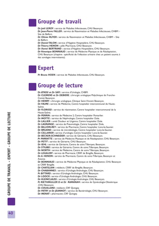 Groupe de travail
                                                 Dr Joël LEROY : service de Maladies Infectieuses, CHU Besançon.
                                                 Dr Jean-Pierre FALLER : service de Réanimation et Maladies Infectieuses, CHBM –
                                                 Site de Belfort.
                                                 Dr Olivier RUYER : service de Réanimation et Maladies Infectieuses, CHBM – Site
                                                 de Belfort.
                                                 Dr Daniel TALON : service d’Hygiène Hospitalière, CHU Besançon.
                                                 Dr Thierry HENON : pôle Pharmacie, CHU Besançon.
                                                 Dr Xavier BERTRAND : service d’Hygiène Hospitalière, CHU Besançon.
                                                 Dr Véronique BONNIAUD : service de Médecine Physique et de Réadaptation,
                                                 CHU Besançon (chapitre : spécificité de l’infection urinaire chez un patient soumis à
                                                 des sondages intermittents).



                                                 Expert
                                                 Pr Bruno HOEN : service de Maladies Infectieuses, CHU Besançon.



                                                 Groupe de lecture
                                                 Dr ATASSI et Dr SAFI : service d’Urologie, CHBM.
                                                 Dr CLEMENS et Dr DEBIERE : chirurgie urologique Polyclinique de Franche-
                                                 Comté Besançon.
                                                 Dr HENRY : chirurgie urologique, Clinique Saint-Vincent Besançon.
                                                 Dr FAURE : service de Médecine, Centre hospitalier intercommunal de Haute-
                                                 Saône.
                                                 Dr FLORIOD : service de réanimation, Centre hospitalier intercommunal de la
                                                 Haute-Saône.
GROUPE DE TRAVAIL - EXPERT - GROUPE DE LECTURE




                                                 Dr PERRIN : service de Médecine 2, Centre hospitalier Pontarlier.
                                                 Dr MOTTE : service de Néphrologie, Centre hospitalier Dole.
                                                 Dr LALLIER : unité Douleur et Urgence, Centre hospitalier Dole.
                                                 Dr LAGRANGE : service de Pneumologie, Centre hospitalier Dole.
                                                 Dr BILLION-REY : service de Pharmacie, Centre hospitalier Lons-le-Saunier.
                                                 Dr BRUAND : service de microbiologie, Centre hospitalier Lons-le-Saunier.
                                                 Dr CELLARIER : service d’urologie, Centre hospitalier Lons-le-Saunier.
                                                 Dr BECKER-SCHNEIDER : service de Gériatrie, CHU Besançon.
                                                 Pr PARRATTE : service de Médecine Physique et de Réadaptation, CHU Besançon.
                                                 Dr PETIT : service de Gériatrie, CHU Besançon.
                                                 Dr IEHL : service de Gériatrie, Centre de soins Tilleroyes, Besançon.
                                                 Dr STIUBEI : service de Gériatrie, Centre de soins Tilleroyes, Besançon.
                                                 Dr NORTH : service de Médecine, Centre de soins Tilleroyes, Besançon.
                                                 Dr LEGALERY : service de Pharmacie, CRRF de Bregille, Besançon.
                                                 Dr A. HENON : service de Pharmacie, Centre de soins Tilleroyes, Besançon et
                                                 Avanne.
                                                 Dr BONNIAUD : service de Médecine Physique et de Réadaptation, CHU Besançon
                                                 et CRRF Bregille.
                                                 Dr CHATELAIN : médecin, CRRF de Bregille, Besançon.
                                                 Dr CHABANNES : service d’Urologie Andrologie, CHU Besançon.
                                                 Pr BITTARD : service d’Urologie Andrologie, CHU Besançon.
                                                 Dr LOOCK : service d’Urologie Andrologie, CHU Besançon.
                                                 Dr KLEINCLAUSS : service d’Urologie Andrologie, CHU Besançon.
                                                 Pr RIETHMULLER D et Dr RAMANAH : service de Gynécologie-Obstétrique
                                                 ,CHU Besançon.
                                                 Dr COUILLARD : médecin, CRF Quingey.
                                                 Dr PATRY et Dr JEANNOT : service de Bactériologie, CHU Besançon.
                                                 Dr MENAT : pharmacien, CRF Quingey.




         40
 