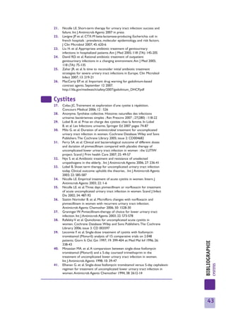 21.   Nicolle LE. Short-term therapy for urinary tract infection: success and
      failure. Int J Antimicrob Agents 2007 in press
22.   Lavigne JP. et al. CTX-M beta-lactamase-producing Escherichia coli in
      french hospitals : prevalence, molecular epidemiology, and risk factors.
      J Clin Microbiol 2007; 45: 620-6
23.   Liu H. et al. Appropriate antibiotic treatment of genitourinary
      infections in hospitalized patients. Am J Med 2005; 118 (7A): 14S-20S
24.   David RD. et al. Rational antibiotic treatment of outpatient
      genitourinary infections in a changing environment. Am J Med 2005;
      118 (7A): 7S-13S
25.   Zahar JR. et al. Is time to reconsider initial antibiotic treatment
      strategies for severe urinary tract infections in Europe. Clin Microbiol
      Infect 2007; 13: 219-21
26.   MacCarty EP. et al. Important drug warning for gadolinium-based
      contrast agents. September 12 2007.
      http://.fda.gov/medwatch/safety/2007/gadolinium_DHCP.pdf


Cystites
27.   Colau JC.Trairement et exploration d’une cystite à répétition.
      Concours Médical 2006; 12 : 526
28.   Anonyme. Synthèse collective. Histoires naturelles des infections
      urinaires bactériennes simples ; Rev Prescire 2007 ; 27(280) : 118-22
29.   Lobel B. et al. Prise en charge des cystites chez la femme. In Lobel
      B. et al. Les Infections urinaires. Springer Ed 2007 pages 74-87
30.   Milo G. et al. Duration of antimicrobial treatment for uncomplicated
      urinary tract infection in women. Cochrane Database.Wiley and Sons
      Publishers.The Cochrane Library 2005; issue 2: CD004682
31.   Ferry SA. et al. Clinical and bacteriological outcome of different doses
      and duration of pivmecillinam compared with placebo therapy of
      uncomplicated lower urinary tract infection in women : the LUTIW
      project. Scand J Prim health Care 2007; 25: 49-57
32.   Nys S. et al. Antibiotic treatment and resistance of unselected
      uropathogens in the elderly. . Int J Antimicrob Agents 2006; 27: 236-41
33.   Lobel B. Shoet term therapy for uncomplicated urinary tract infection
      today. Clinical outcome upholds the theories. . Int J Antimicrob Agents
      2003; 22: S85-S87
34.   Nicolle LE. Empirical treatment of acute cystitis in women. Intern J
      Antimicrob Agents 2003; 22: 1-6
35.   Nicolle LE. et al.Three days pivmecillinam or norfloxacin for treatment
      of acute uncomplicated urinary tract infection in women. Scand J Infect
      Dis 2002; 34: 487-92
36.   Stattin Norinder B. et al. Microflora changes with norfloxacin and
      pivmecillinam in women with recurrent urinary tract infection.
      Antimicrob Agents Chemother 2006; 50: 1528-30
37.   Graninger W. Pvmecillinam-therapy of choice for lower urinary tract
      infection. Int J Antimicrob Agents 2003; 22: S73-S78
38.   Rafalsky V. et al. Quinolones for uncomplicated acute cystitis in
      women. Cochrane Database.Wiley and Sons Publishers.The Cochrane
      Librairy 2006; issue 3: CD 003597
39.   Lecomte F. et al. Single-dose treatment of cystitis with fosfomycin
      trométamol (Monuril): analysis of 15 comparative trials on 2.048
      patients. Giorn It Ost Gin 1997; 19: 399-404 et Med Mal Inf 1996; 26:
                                                                                    BIBLIOGRAPHIE




      338-43
40.   Minassian MA. et al. A comparaison between single-dose fosfomycin
      trométamol (Monuril) and a 5-day courseof trimethoprim in the
      treatment of uncomplicated lower urinary tract infection in women.
      Int J Antimicrob Agents 1998; 10: 39-47
                                                                                                    CYSTITES




41.   Elhanan G. et al. Single-dose fosfomycin trométamol versus 5-day cephalexin
      regimen for treatment of uncomplicated lower urinary tract infection in
      women. Antimicrob Agents Chemother 1994; 38: 2612-14




                                                                                       43
 