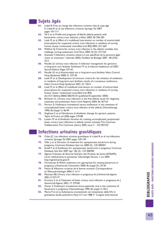 Sujets âgés
61.   Lobel B. Prise en charge des infections urinaires chez le sujet âgé.
      In Lobel B. et al. Les Infections urinaires. Springer Ed 2007
      pages 101-111
62.   Tal S. et al. Profile and prognosis of febrile elderly patients with
      bacteriemic urinary tract infection. J Infect 2005; 50: 296-305
63.   Loeb M. et al. Effect of a multifaced intervention on number of antimicrobial
      prescriptions for suspected urinary tract infections in residents of nursing
      homes: cluster randomized controlled trial. BMJ 2005; 331: 669
64.   Midthun SJ. Criteria for urinary tract infection in the elderly: variables that
      challenge nursing assessment. Urol Nurs 2004; 24 (3): 157-162
65.   Gueudet T. Infections urinaires: existe-t-il une spécificité de la personne âgée
      vivant en institution ? (donnée 2005). Feuillets de Biologie 2007 ; 48 (276) :
      23-5
66.   Nicolle LE. Urinary tract infection. In Infection management for geriatrics
      in long-term care facilities.Yoshikawa TT. et al. Informa Healthcare ed 2007;
      Second Edition Pages 537-45
67.   Nicolle LE. et al. Antimicrobial use in long-term-care facilities. Infect Control
      Hosp Epidemiol 2000; 21: 537-45
68.   Loeb M. et al. Development of minimum criteria for the initiation of antibiotics
      in residents of long-term-care facilities: results of a consensus conference;
      Infect Control Hosp Epidemiol 2001; 22: 120-4
69.   Loeb M. et al. Effect of multifaced intervention on number of antimicrobial
      prescriptions for suspected urinary tract infections in residents of nursing
      homes: cluster randomised controlled trial. BMJ,
      doi:10.1136/bmj.38602.586343.55 (published 8 september 2005)
70.   Richards CL. Urinary tract infections in the frail elderly: issues for diagnosis,
      treatment and prevention. Intern Urol Nephrol 2004; 36: 457-63
71.   Ferraro G. Fosfomycin trométamol versus norfloxacin in the treatment of
      uncomplicated lower urinary tract infection of the elderly. Chemotherapy
      1990; 36 (Suppl 1): 46-49
72.   Singhania S. et al. Nitrofurans. In Antibiotic therapy for geriatric patients.
      Taylor & Francis ed 2006 pages 279-88
73.   Lutters M. et al. Antibiotic duration for treating uncomplicated, symptomatic
      lower urinary tract infections in elderly women (review).The Cochrane
      Collaboration.The Cochrane Library 2005, issue 3 : CD 001535


Infections urinaires gravidiques
74.   Colau JC. Les infections urinaires gravidiques. In Lobel B. et al. Les Infections
      urinaires. Springer Ed 2007 pages 129-139
75.   Villar J. et al. Duration of treatment for asymptomatic bacteriuria during



                                                                                                          SUJETS ÂGÉS - INFECTIONS URINAIRES GRAVIDIQUES
      pregnancy. Cochrane Database Syst rev 2000 (2) : CD 000491
76.   Smaill F. et al. Antibiotics for asymptomatic bacteriuria in pregnancy. Cochrane
      Database Syst Rev 2007 (apr 18); (2) : CD 000490
77.   Agence Française de Sécurité Sanitaire des Produits de Santé (AFSSAPS).
      Livret médicaments et grossesse/ infectiologie.Version 1 oct 2005
      http://agmed.sante.gouv.fr
78.   Christensen B.Which antibiotics are appropriate for treating bacteriuria in
      pregnancy. J Antimicrob Chemother 2000; 46 (suppl S1): 29-34
79.   Fatton B. Infections urinaires de la femme enceinte. Correspondance
      en Pelvo-périnéologie 2004; 4 : 6-11
                                                                                          BIBLIOGRAPHIE




80.   MacLean AB. Urinary tract infection in pregnancy. Int J Antimicrob Agents
      2001;17:273-77
81.   Krcmery S. et al.Treatment of lower urinary tract infection in pregnancy. Int J
      Antimicrob Agents 2001; 17: 279-82
82.   Zinner S. Fosfomycin trométamol versus pipemidic acid in the treatment of
      bacteriuria in pregnancy. Chemotherapy 1990; 36 (suppl 1): 50-2
83.   Marne P. et al. La fosfomycina trometamolo nel trattamento delle IVU in
      gravidanza. Studio policentro. Pavia 4-7 mai 1988 3° Congrès International




                                                                                             45
 