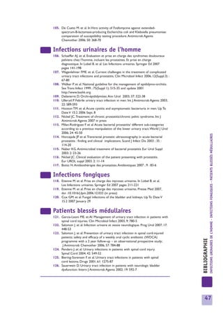 105. De Cueto M. et al. In Vitro activity of Fosfomycine against extended-
     spectrum-B-lactamase-producing Escherichia coli and Klebsiella pneumoniae:
     comparaison of susceptibility testing procedure. Antimicrob Agents
     Chemother 2006; 50: 368-70


Infections urinaires de l’homme
106. Schaeffer AJ. et al. Evaluation et prise en charge des syndromes douloureux
     pelviens chez l’homme, incluant les prostatites. Et prise en charge
     diagnostique. In Lobel B. et al. Les Infections urinaires. Springer Ed 2007
     pages 141-198
107. Wagenlehner FME. et al. Current challenges in the treatment of complicated
     urinary tract infections and prostatitis. Clin Microbiol Infect 2006; 12(Suppl.3) :
     67-80
108. Walker P. et al. National guideline for the management of epididymo-orchitis.
     Sex Trans Infect 1999 ; 75(Suppl 1): 515-35 and update 2001
     http://www.bashk.org
109. Delavierre D. Orchi-épididymites. Ann Urol 2003; 37: 322-38
110. Ulleryd P. Febrile urinary tract infection in men. Int J Antimicrob Agents 2003;
     22: S89-S93
111. Hooton TM. et al. Acute cystitis and asymptomatic bacteriuria in men. Up To
     Date V 15.2 2006 Sept. 8
112. Nickel JC.Treatment of chronic prostatitis/chronic pelvic syndrome. Int J
     Antimicrob Agents 2007 in press
113. Milan-Rodriguez F. et al. Acute bacterial prostatitis/ different sub-categories
     according to a previous manipulation of the lower urinary tract.World J Urol
     2006; 24: 45-50




                                                                                                           INFECTIONS URINAIRES DE L’HOMME - INFECTIONS FONGIQUES - PATIENTS BLESSÉS MÉDULLAIRES
114. Horcajada JP. et al.Transrectal prostatic ultrasonography in acute bacterial
     prostatitis : finding and clinical implications. Scand J Infect Dis 2003 ; 35 :
     114-20
115. Naber KG. Antimicrobial treatment of bacterial prostatitis Eur Urol Suppl
     2003; 2: 23-26
116. Nickel JC. Clinical evaluation of the patient presenting with prostatitis.
     Eur UROL suppl 2003. 2: 11-14
117. Botto H. Antibiothérapie des prostatites. Antibiotiques 2007 ; 9 : 83-6


Infections fongiques
118. Etienne M. et al. Prise en charge des mycoses urinaires. In Lobel B. et al.
     Les Infections urinaires. Springer Ed 2007 pages 211-221
119. Etienne M. et al. Prise en charge des mycoses urinaires. Presse Med 2007,
     doi :10.1016/j.Ipm.2006.12.033 (in press)
120. Cox GM. et al. Fungal infections of the bladder and kidneys. Up To Date V
     15.2 2007 January 29


Patients blessés médullaires
121. Garcia-Leoni ME. et Al. Management of urinary tract infection in patients with
     spinal cord injuries. Clin Microbiol Infect 2003; 9: 780-5
122. Salomon J. et al. Infection urinaire et vessie neurologique. Prog Urol 2007; 17:
     448-53
123. Salomon J. et al. Prevention of urinary tract infection in spinal cord-injured
     patients: safety and efficacy of a weekly oral cyclic antibiotic (WOCA)
                                                                                           BIBLIOGRAPHIE




     programme with a 2 year follow-up – an observational prospective study;
      J Antimicrob Chemother 2006; 57: 784-88
124. Penders J. et al. Urinary infections in patients with spinal cord injury.
     Spinal Cord 2004; 42: 549-52
125. Biering-Sorensen F. et al. Urinary tract infections in patients with spinal
     cord lesions; Drugs 2001; 61: 1275-87
126. Sauerwein D. Urinary tract infection in patients with neurologic bladder
     dysfunction. Intern J Antimicrob Agents 2002; 19: 592-7




                                                                                              47
 