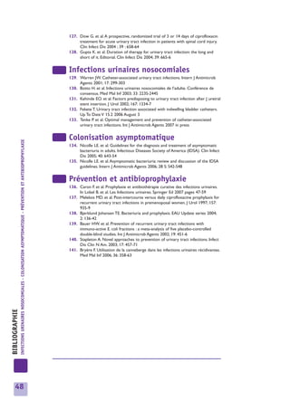 127. Dow G. et al. A prospective, randomized trial of 3 or 14 days of ciprofloxacin
                                                                                                                          treatment for acute urinary tract infection in patients with spinal cord injury.
                                                                                                                          Clin Infect Dis 2004 ; 39 : 658-64
                                                                                                                     128. Gupta K. et al. Duration of therapy for urinary tract infection: the long and
                                                                                                                          short of it. Editorial. Clin Infect Dis 2004; 39: 665-6


                                                                                                                     Infections urinaires nosocomiales
                                                                                                                     129. Warren JW. Catheter-associated urinary tract infections. Intern J Antimicrob
                                                                                                                          Agents 2001; 17: 299-303
                                                                                                                     130. Botto H. et al. Infections urinaires nosocomiales de l’adulte. Conférence de
                                                                                                                          consensus. Med Mal Inf 2003; 33: 223S-244S
                                                                                                                     131. Kehinde EO. et al. Factors predisposing to urinary tract infection after J uretral
                                                                                                                          stent insertion. J Urol 2002; 167: 1334-7
                                                                                                                     132. Fekete T. Urinary tract infection associated with indwelling bladder catheters.
                                                                                                                          Up To Date V 15.2 2006 August 3
                                                                                                                     133. Tenke P. et al. Optimal management and prevention of catheter-associated
                                                                                                                          urinary tract infections. Int J Antimicrob Agents 2007 in press


                                                                                                                     Colonisation asymptomatique
                INFECTIONS URINAIRES NOSOCOMIALES - COLONISATION ASYMPTOMATIQUE - PRÉVENTION ET ANTIBIOPROPHYLAXIE




                                                                                                                     134. Nicolle LE. et al. Guidelines for the diagnosis and treatment of asymptomatic
                                                                                                                          bacteriuria in adults. Infectious Diseases Society of America (IDSA). Clin Infect
                                                                                                                          Dis 2005; 40: 643-54
                                                                                                                     135. Nicolle LE. et al. Asymptomatic bacteriuria: review and discussion of the IDSA
                                                                                                                          guidelines. Intern J Antimicrob Agents 2006; 28 S: S42-S48


                                                                                                                     Prévention et antibioprophylaxie
                                                                                                                     136. Caron F. et al. Prophylaxie et antibiothérapie curative des infections urinaires.
                                                                                                                          In Lobel B. et al. Les Infections urinaires. Springer Ed 2007 pages 47-59
                                                                                                                     137. Melekos MD. et al. Post-intercourse versus daily ciprofloxacine prophylaxis for
                                                                                                                          recurrent urinary tract infections in premenoposal women. J Urol 1997; 157:
                                                                                                                          935-9
                                                                                                                     138. Bjerklund Johansen TE. Bacteriuria and prophylaxis. EAU Update series 2004;
                                                                                                                          2: 136-42
                                                                                                                     139. Bauer HW. et al. Prevention of recurrent urinary tract infections with
                                                                                                                          immuno-active E. coli fractions : a meta-analysis of five placebo-controlled
                                                                                                                          double-blind studies. Int J Antimicrob Agents 2002; 19: 451-6
                                                                                                                     140. Stapleton A. Novel approaches to prevention of urinary tract infections. Infect
                                                                                                                          Dis Clin N Am. 2003; 17: 457-71
                                                                                                                     141. Bryère F. Utilisation de la canneberge dans les infections urinaires récidivantes.
                                                                                                                          Med Mal Inf 2006; 36: 358-63
BIBLIOGRAPHIE




     48
 
