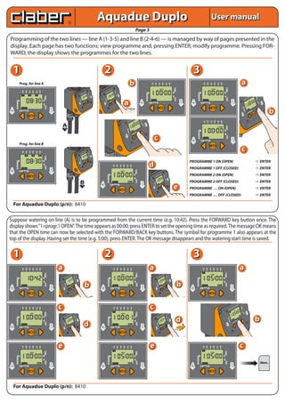 Aquadue Duplo                                                                                                                                                                                                                                                                               User manual
                                                                                                                                                                                                                                                                                                  Page 3
Programming of the two lines — line A (1-3-5) and line B (2-4-6) — is managed by way of pages presented in the
display. Each page has two functions: view programme and, pressing ENTER, modify programme. Pressing FOR-
WARD, the display shows the programmes for the two lines.


   1                                                                                                                                                                                     2                                                                                                                                                                                                                                                 3
                 Prog. for line A                                                                                                                                                                                                                                            b                                                   A B A B A B
                                                                                                                                                                                                                                                                                                                                 1           2                     3             4                 5             6
                                                                                                                                                                                                                                                                                                                                                                                                                                                                 A B A B A B
                                                                                                                                                                                                                                                                                                                                                                                                                                                                 1   2        3   4   5   6
                                                                                                                                                                                                                                                                                                                                                                                                                                                                                                                                              a




                                                                                                                                                                                                                                                                                                                                                                                                                           TIME




                                                                                                                                                                                                                                                                                                                                                                                                                                                                                               TIME
                                                                                                                                                                                                                            B
                                                                                                                                                                                                                       A
                   A B A B A B
                                                                                                                                                                                                                            6
                                                                                                                                                                                                                  B    5




                                                                                                                                                                                                                                    TIME
                                                                                                                                                           B                                                 A    4




                                                                                                                                                                                                                                                                                                                     RUNNING




                                                                                                                                                                                                                                                                                                                                                                                                                                                   RUNNING
                                                                                                                                                                                                     B       3
                   1   2    3   4   5   6                                                                                                        B
                                                                                                                                                      A
                                                                                                                                                      5
                                                                                                                                                           6
                                                                                                                                                                                                A        2
                                                                                                                                                               TIME




                                                                                                                                            A    4                                               1
                                                                                                                                    B       3
                                                                                                                               A        2
                                                                                                                                                                                                                                                 B




                                                                                                                                                                                                                                       DAY
                                                                                                                                1
                                            TIME




                                                                                                                                                                                                                                                    E

                                                                                                                                                                        B                                                                        LIN
                                                                                                                                                                  DAY




                                                                                                                                                                                                                                                                                                                                                                                                                                                                                                                                                                            B    5




                                                                                                                                                                                                                                                                                                                                                                                                                                                                                                                                                                                          TIME
                                                                                                                                                                              E
                                                                                                                                                                        LIN




                                                                                                                                                                                                                                                                                                                                                                                                                           DAY




                                                                                                                                                                                                                                                                                                                                                                                                                                                                                               DAY
                                                                                                                                                                                                                                                                                                                                                                                                                                                                                                                                                                       A    4




                                                                                                                                                                                                   ING
                                                                                                                                                                                                                                                                                                                                                                                                                                                                                                                                                            B          3


                                                                                                                                                                                                                                                                                                        A                                                                                                                         B      A                                                                          B
                                                                                                                                  ING




                                                                                                                                                                                                                                                                                                                                                                                                                                                                                                                                                        A     2




                                                                                                                                                                                               RUNN
                                                                                                                                                                                                                                                                a
       RUNNING




                                                                                                                              RUNN




                                                                                                                                                                                                                           OK
                                                                                                                                                                                                                                                                                                                                                                                                                                                                                                                                                        1
                                                                                                                                                          OK
                                                                                                                                                LOW                                                              LOW
                                                                                                                                                                                                                                                                                                                               LOW               OK                                                                                                          LOW         OK                                                                                                                        B




                                                                                                                                                                                                                                                                                                                                                                                                                                                                                                                                                                                             DAY
                                                                                                                        A
                                                                                                                        LIN
                                                                                                                           E
                                                                                                                                                                                     A   LIN
                                                                                                                                                                                            E
                                                                                                                                                                                                                                                                                                        LINE                                                                                                                      LINE    LINE                                                                          LINE                                                                       LI
                                                                                                                                                                                                                                                                                                                                                                                                                                                                                                                                                                                                     NE
                                            DAY




                                                                                                                                                                                                                                                                                                                                                                                                                                                                                                                                                        ING
A                                                  B
                                                                                                                                                                                                                                                                                                                                                                                                                                                                                                                                                                                                          b




                                                                                                                                                                                                                                                                                                                                                                                                                                                                                                                                                    RUNN
LINE
                 LOW   OK                          LINE
                                                                                                                                                                                                                                                                                                                                                                                                                                                                                                                                                                                     OK
                                                                                                                                                                                                                                                                                                                                                                                                                                                                                                                                                                           LOW
                                                                                                                                                                                                                                                                                                                                                                                                                                                                                                                                              ALI
                                                                                                                                                                                                                                                                                                                                                                                                                                                                                                                                                   NE




                                                                                                                                                                                                                                                                                     A      4




                                                                                                                                                                                                                                                                                                        ME
                                                                                                                                                                                                                                                                             B         3
                                                                                                                                                                                                                                                                         A
                                                                                                                                                                                                                                                                         1
                                                                                                                                                                                                                                                                               2                                                                                                                                                                                 A B A B A B
                                                                                                                                                                                                                                                                                                                                                                                                                                                                 1   2        3   4   5   6
                                                                                                                                                                                                                                                                                                                B
                                                              A

                                                                                                                                                                                                                                                                                                         DAY
                                                                                                                                                                                                                                                                                                                  NE




                                                                                                                                                                                                                                                                                                                                                                                                                                                                                               TIME
                                                                                                                                                                                                                                                                                                                LI



                                                              LINE                                                                                                                                                                                                       ING




                                                                                                                                                                                                                                                                                                                                                                                                                                                   RUNNING
                                                                                                                                                                                                                                                                     RUNN

                                                                                                                                                                                                                                                                                                  OK
                                                                                                                                                                                                                                                                                           LOW
                                                                                                                                                                                                                                                                A
                                                                                                                                                                                                                                                                                                                                      c




                                                                                                                                                                                                                                                                                                                                                                                                                                                                                               DAY
                                                                                                                                                                                                                                                                  NE




                                                                                                                                                                                                                                                                                                                                                                                                                                         A                                                                          B
                                                                                                                                                                                                                                                                LI




                                                                                                                                                                                                                                                                                                                                                                                                                                          LINE
                                                                                                                                                                                                                                                                                                                                                                                                                                                             LOW         OK                                             LINE

                 Prog. for line B
                   A B A B A B
                            3                                                                                                                    B
                                                                                                                                                      A
                                                                                                                                                      5
                                                                                                                                                           B
                                                                                                                                                           6
                                                                                                                                                                                                                                                                                                                                                                                                                                                                                                                                              c
                                                                                                                                                               TIME




                   1   2        4   5   6                                                                                      A
                                                                                                                                    B
                                                                                                                                        2
                                                                                                                                            A
                                                                                                                                            3
                                                                                                                                                 4

                                                                                                                                1

                                                                                                                                                                        B
                                            TIME




                                                                                                                                                                  DAY




                                                                                                                                                                           E
                                                                                                                                                                        LIN
                                                                                                                                  ING
                                                                                                                              RUNN




                                                                                                                                                                                                                                                                                                                                                                                                                                         PROGRAMME 1 ON (OPEN)                                                                                                                                     ENTER
       RUNNING




                                                                                                                                                          OK




                                                                                                                                                                                                                                                                                                                               d
                                                                                                                                                LOW
                                                                                                                        A
                                                                                                                        LIN
                                                                                                                           E




                                                                                                                                                                                                                                A B A B A B
                                            DAY




                                                                                                                                                                                                                                1          2            3   4        5           6
A                                                  B                                                                                                                                                                                                                                                                                                                                                                                     PROGRAMME 1 OFF (CLOSED)                                                                                                                                  ENTER
                                                                                                                                                                                                                                                                                                 TIME




LINE
                 LOW   OK                          LINE
                                                                                                                                                                                                                                                                                                                                                                            B
                                                                                                                                                                                                                                                                                                                                                                                                                                         PROGRAMME 2 ON (OPEN)                                                                                                                                     ENTER
                                                                                                                                                                                                         RUNNING




                                                                                                                                                                                                                                                                                                                                                                       A    6
                                                                                                                                                                                                                                                                                                                                                                  B    5
                                                                                                                                                                                                                                                                                                                                                                                          TIME




                                                                                                                                                                                                                                                                                                                                                             A     4
                                                                                                                                                                                                                                                                                                                                                 B           3
                                                                                                                                                                                                                                                                                                                                            A        2
                                                                                                                                                                                                                                                                                                                                             1

                                                                                                                                                                                                                                                                                                                                                                                                        B
                                                                                                                                                                                                                                                                                                                                                                                             DAY
                                                                                                                                                                                                                                                                                                 DAY




                                                                                                                                                                                                                                                                                                                                                                                                             E
                                                                                                                                                                                                                                                                                                                                                                                                        LIN




                                                                                                                          B                                                                                                                                                                                                                                                                                                              PROGRAMME 2 OFF (CLOSED)                                                                                                                                  ENTER
                                                                                                                                                                                  A                                                                                                                     B
                                                                                                                                                                                                                                                                                                                                               ING
                                                                                                                                                                                                                                                                                                                                           RUNN




                                                                                                                                LINE                                              LINE
                                                                                                                                                                                                                       LOW                   OK                                                         LINE
                                                                                                                                                                                                                                                                                                                                     A
                                                                                                                                                                                                                                                                                                                                     LIN
                                                                                                                                                                                                                                                                                                                                        E
                                                                                                                                                                                                                                                                                                                                                                 LOW
                                                                                                                                                                                                                                                                                                                                                                           OK


                                                                                                                                                                                                                                                                                                                                                                                                                           e             PROGRAMME … ON (OPEN)                                                                                                                                     ENTER
                                                                                                                                                                                                                                                                                                                                                                                                                                         PROGRAMME … OFF (CLOSED)                                                                                                                                  ENTER

   For Aquadue Duplo (p/n): 8410


Suppose watering on line (A) is to be programmed from the current time (e.g. 10:42). Press the FORWARD key button once. The
display shows “1=progr.1 OPEN”. The time appears as 00:00; press ENTER to set the opening time as required. The message OK means
that the OPEN time can now be selected with the FORWARD/BACK key buttons. The symbol for programme 1 also appears at the
top of the display. Having set the time (e.g. 5:00), press ENTER. The OK message disappears and the watering start time is saved.

   1                                                                                                                                                                                     2                                                                                                                                                                                                                                                 3
                   A B A B A B
                   1   2    3   4   5   6
                                                          a                                                                                                                                                                     A B A B A B
                                                                                                                                                                                                                                1            2          3   4        5             6
                                                                                                                                                                                                                                                                                                                               a                                                                                                                              A B A B A B
                                                                                                                                                                                                                                                                                                                                                                                                                                                              1      2    3       4   5   6
                                                                                                                                                                                                                                                                                                                                                                                                                                                                                                                                            a
                                            TIME




                                                                                                                                                                                                                                                                                                 TIME




                                                                                                                                                                                                                                                                                                                                                                                                                                                                                              TIME




                                                                                                 B                                                                                                                                                                                                                                                                                    B
                                                                                            A    6                                                                                                                                                                                                                                                                               A    6
                                                                                       B                                                                                                                                                                                                                                                                                    B    5
                                                                                                                                                                                                                                                                                                                                                                                                 TIME




                                                                                            5
                                                                                                     TIME




                                                                                  A     4                                                                                                                                                                                                                                                                              A    4
                                                                                                                                                                                                                                                                                                                                                                  B    3
       RUNNING




                                                                                                                                                                                                         RUNNING




                                                                                                                                                                                                                                                                                                                                                                                                                                                 RUNNING




                                                                            B     3
                                                                        A     2                                                                                                                                                                                                                                                                              A     2
                                                                        1                                                                                                                                                                                                                                                                                    1

                                                                                                              B                                                                                                                                                                                                                                                                                                  B
                                                                                                                                                                                                                                                                                                                                                                                                       DAY
                                                                                                        DAY




                                                                                                                    E                                                                                                                                                                                                                                                                                                E
                                                                                                              LIN                                                                                                                                                                                                                                                                                                LIN




                                                                                                                                                      b                                                                                                                                                                                                                                                                           b
                                            DAY




                                                                                                                                                                                                                                                                                                 DAY




                                                                                                                                                                                                                                                                                                                                                                                                                                                                                              DAY
                                                                                                                                                                                                                                                                                                                                                             ING
                                                                        ING




A                                                  B                                                                                                                              A                                                                                                                     B                                                                                                                                A                                                                       B
                                                                                                                                                                                                                                                                                                                                                         RUNN
                                                                    RUNN




                                                                                                OK                                                                                                                                                                                                                                                                                   OK
                                                                                      LOW                                                                                                                                                                                                                                                                                  LOW
LINE
                 LOW   OK                          LINE
                                                              A
                                                              LIN
                                                                    E
                                                                                                                                                                                  LINE
                                                                                                                                                                                                                       LOW                     OK                                                        LINE
                                                                                                                                                                                                                                                                                                                                                 A
                                                                                                                                                                                                                                                                                                                                                 LIN
                                                                                                                                                                                                                                                                                                                                                         E
                                                                                                                                                                                                                                                                                                                                                                                                                                         LINE
                                                                                                                                                                                                                                                                                                                                                                                                                                                           LOW       OK                                          LINE




                                                          c                                                                                                                                                                                                                                                                    c                                                                                                                                                                                              B
                                                                                                                                                                                                                                                                                                                                                                                                                                                                                                                                   A
                                                                                                                                                                                                                                                                                                                                                                                                                                                                                                                                   5
                                                                                                                                                                                                                                                                                                                                                                                                                                                                                                                                        B
                                                                                                                                                                                                                                                                                                                                                                                                                                                                                                                                        6
                                                                                                                                                                                                                                                                                                                                                                                                                                                                                                                                            TIME




                   A B A B A B                                                                                                                                                                                                  A B A B A B                                                                                                                                                                                                                                                                      B
                                                                                                                                                                                                                                                                                                                                                                                                                                                                                                                        A
                                                                                                                                                                                                                                                                                                                                                                                                                                                                                                                         3
                                                                                                                                                                                                                                                                                                                                                                                                                                                                                                                              4
                   1   2    3   4   5   6                                                                                                                                                                                       1            2          3   4        5             6                                                                                                                                                                                                                        A       2
                                                                                                                                                                                                                                                                                                                                                                                                                                                                                                             1

                                                                                                                                                                                                                                                                                                                                                                                                                                                                                                                                                              B
                                            TIME




                                                                                                                                                                                                                                                                                                 TIME




                                                                                                                                                                                                                                                                                                                                                                                                                                                                                                                                               DAY




                                                                                                                                                                                                                                                                                                                                                                                                                                                                                                                                                                    NE
                                                                                                                                                                                                                                                                                                                                                                                                                                                                                                                                                                  LI
                                                                                                 B                                                                                                                                                                                                                                                                                    B
                                                                                            A    6                                                                                                                                                                                                                                                                               A    6
                                                                                       B    5                                                                                                                                                                                                                                                                               B
                                                                                                     TIME




                                                                                                                                                                                                                                                                                                                                                                                 5
                                                                                                                                                                                                                                                                                                                                                                                                 TIME




                                                                                                                                                                                                                                                                                                                                                                                                                                                                                                                                                                                          b
                                                                                  A    4                                                                                                                                                                                                                                                                               A
       RUNNING




                                                                                                                                                                                                                                                                                                                                                                            4
                                                                                                                                                                                                         RUNNING




                                                                                                                                                                                                                                                                                                                                                                                                                                  d
                                                                                                                                                                                                                                                                                                                                                                                                                                                                                                              ING




                                                                            B     3                                                                                                                                                                                                                                                                               B    3
                                                                        A     2                                                                                                                                                                                                                                                                              A     2
                                                                        1                                                                                                                                                                                                                                                                                    1
                                                                                                                                                                                                                                                                                                                                                                                                                                                                                                          RUNN




                                                                                                              B                                                                                                                                                                                                                                                                                                  B
                                                                                                        DAY




                                                                                                                                                                                                                                                                                                                                                                                                       DAY




                                                                                                                 E

                                                                                                                                                                                                                                                                                                                                                                                                                                                                                                                                       OK
                                                                                                                                                                                                                                                                                                                                                                                                                       E
                                                                                                              LIN                                                                                                                                                                                                                                                                                                LIN




                                                                                                                                                      d
                                            DAY




                                                                                                                                                                                                                                                                                                 DAY




                                                                                                                                                                                                                                                                                                                                                                                                                                                                                                                             LOW
                                                                        ING




                                                                                                                                                                                                                                                                                                                                                                                                                                                                                                 A
                                                                                                                                                                                                                                                                                                                                                             ING




A                                                  B                                                                                                                              A                                                                                                                     B
                                                                    RUNN




                                                                                                                                                                                                                                                                                                                                                         RUNN




                                                                                                                                                                                                                                                                                                                                                                                                                                                                                                       NE
                                                                                                                                                                                                                                                                                                                                                                                                                                                                                                     LI
                                                                                                OK                                                                                                                                                                                                                                                                                   OK

LINE
                 LOW   OK                          LINE       A
                                                              LIN
                                                                 E
                                                                                      LOW
                                                                                                                                                                                  LINE
                                                                                                                                                                                                                       LOW                     OK                                                        LINE                                    A
                                                                                                                                                                                                                                                                                                                                                 LIN
                                                                                                                                                                                                                                                                                                                                                         E
                                                                                                                                                                                                                                                                                                                                                                           LOW




                   A B A B A B
                   1   2    3   4   5   6
                                                          e                                                                                                                                                                     A B A B A B
                                                                                                                                                                                                                                1            2          3   4        5             6
                                                                                                                                                                                                                                                                                                                                e                                                                                                                             A B A B A B
                                                                                                                                                                                                                                                                                                                                                                                                                                                              1      2    3       4   5   6
                                                                                                                                                                                                                                                                                                                                                                                                                                                                                                                                            c
                                                                                                                                                                                                                                                                                                                                                                                                                                                                                              TIME
                                            TIME




                                                                                                                                                                                                                                                                                                 TIME




                                                                                                                                                                                                                                                                                                                                                                                                                                                 RUNNING
       RUNNING




                                                                                                                                                                                                         RUNNING




                                                                                                                                                                                                                                                                                                                                                                                                                                                                                              DAY
                                            DAY




                                                                                                                                                                                                                                                                                                 DAY




                                                                                                                                                                                                                                                                                                                                                                                                                                                                                                                                                                                                   Mem.
A
LINE
                 LOW   OK                          B
                                                   LINE
                                                                                                                                                                                  A
                                                                                                                                                                                  LINE
                                                                                                                                                                                                                       LOW                     OK                                                       BLINE
                                                                                                                                                                                                                                                                                                                                                                                                                                         A
                                                                                                                                                                                                                                                                                                                                                                                                                                         LINE
                                                                                                                                                                                                                                                                                                                                                                                                                                                           LOW       OK                                          B
                                                                                                                                                                                                                                                                                                                                                                                                                                                                                                                 LINE




   For Aquadue Duplo (p/n): 8410
 