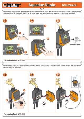 Aquadue Duplo                                                                                                                             User manual
                                                                                                                                                                                                                                                           Page 6
To delete a programme, press the FORWARD key button until the display shows the “CLOSED” page of the
programme to be removed. Press ENTER, then press the FORWARD / BACK key buttons simultaneously.



 1                                                                                                                                                                                                 2                                                                                                                                  3
                                                                  B
                                                                                                                                                                                                                   A B A B A B
                                                                                                                                                                                                                   1   2    3   4   5    6
                                                                                                                                                                                                                                                                                                  a




                                                                                                                                                                                                                                                           TIME
                                                             A    6
                                                        B    5
                                                                            TIME




                                                   A    4
                                            B      3




                                                                                                                                                                                                       RUNNING
                                       A       2
                                        1

                                                                                                     B
                                                                                   DAY




                                                                                                           NE
                                                                                                       LI




                                                                                                                                                                                                                                                           DAY
                                                                                                                                                                                                A                                                                             B
                                        NING




                                                                                                                                                                                                                 LOW   OK
                                                                                                                                     a                                                          LINE                                                                          LINE
                                     RUN




                                                                 OK
                                                       LOW
                                A
                                LI
                                  NE



                                                                                                                                                                            x2                                                                                                                                                                                    B
                                                                                                                                                                                                                                                                                                                                                                       A
                                                                                                                                                                                                                                                                                                                                                                       5
                                                                                                                                                                                                                                                                                                                                                                            B
                                                                                                                                                                                                                                                                                                                                                                            6




                                                                                                                                                                                                                                                                                                                                                                                TIME
                                                                                                                                                                                                                                                                                                                                                             A    4
                                                                                                                                                                                                                                                                                                                                                      B      3
                                                                                                                                                                                                                                                                                                                                                 A       2
                                                                                                                                                                                                                                                                                                                                                  1

                                                                                                                                                                                                                                                                                                                                                                                         B




                                                                                                                                                                                                                                                                                                                                                                                   DAY
                                                                                                                                                                                                                                                                                                                                                                                           NE
                                                                                                                                                                                                                                                                                                                                                                                         LI




                                                                                                                                                                                                                                                                                                                                                   ING
                                                                                                                                                                                                                                                                                                                                                                                                                            Mem.
                                                                                                                                                                                                                                                                                                      b




                                                                                                                                                                                                                                                                                                                                               RUNN
                                                                                                                                                                                                                                                                                                                                                                           OK
                                                                                                                                                                                                                                                                                                                                                                 LOW
                                                                                                                                                                                                                                                                                                                                          A
                                                                                                                                                                                                                                                                                                                                          LI
                                                                                                                                                                                                                                                                                                                                            NE




                                                                                                                                                                                                                                                                          B
                                                                                                                                                                                                                                                                     A    6
                                                                                                                                                                                                                                                                B    5
                                                                                                                                                                                                                                                                                 TIME



                                                                                                                                                                                                                                                           A    4
                                                                                                                                                                                                                                                                                                                                                                                                Programme 2 deleted
                                                                                                                       b
                                                                                                                                                                                                                                                    B      3
                                                                                                                                                                                                                                               A       2
                                                                                                                                                                                                                                                1
                   A B A B A B
                                                                                                                                                                                                                                                                                           B
                                                                                                                                                                                                                                                                                     DAY




                   1   2    3   4              5        6                                                                                                                                                                                                                                  LI
                                                                                                                                                                                                                                                                                             NE
                                                                  TIME




                                                                                                                                                                                                                                                 ING
                                                                                                                                                                                                                                             RUNN




                                                                                                                                                                        B
       RUNNING




                                                                                                                                                              B
                                                                                                                                                                   A
                                                                                                                                                                   5
                                                                                                                                                                        6
                                                                                                                                                                                                                                                                         OK
                                                                                                                                                                            TIME




                                                                                                                                                         A    4
                                                                                                                                                 B
                                                                                                                                                                                                                                                               LOW
                                                                                                                                                         3
                                                                                                                                            A
                                                                                                                                             1
                                                                                                                                                     2


                                                                                                                                                                                     B                                                  A NE
                                                                                                                                                                               DAY




                                                                                                                                                                                        E                                               LI
                                                                      DAY




                                                                                                                                                                                     LIN




A                                                                              B
                                                                                                                                               ING
                                                                                                                                           RUNN




LINE
                 LOW   OK                                                           LINE                                                                     LOW
                                                                                                                                                                       OK

                                                                                                                                     A
                                                                                                                                                                                            c
                                                                                                                                        E
                                                                                                                                     LIN




 For Aquadue Duplo (p/n): 8410


The timer can also be connected to the Rain Sensor, using the socket provided, in which case the protective
jumper must be removed.



 1                                                                                                                                                                                                 2                                                                                                                                  3



                                                                                                                                                                                            a
                                                                                                                 B
                                                                                                            A    6
                                                                                                      B     5
                                                                                                                            TIME




                                                                                                 A    4
                                                                                          B      3
                                                                                     A       2
                                                                                      1
                                                                                                                        P                                                                                                                                                                             VA                                                                                            VA
                                                                                                                     STO             B                                                                                                                                                                   LV                                                                                            LV
                                                                                                                               DAY




                                                                                                                                           NE
                                                                                                                                                                                                                                                                                                           . A                                                                                           . A
                                                                                                                                      LI                                                                                                                                                              VA                                                                                            VA
                                                                                                                                                                                                                                                                                                         LV                                                                                            LV
                                                                                             R   T                                                                                                                                                                                                         . B                                                                                           . B
                                                                                                                                                                                                                                                                                                                         A 9




                                                                                                                                                                                                                                                                                                                                                                                                                      A 9




                                                                                         STA
                                                                                                                                                                                                                                                                                                                          lc V




                                                                                                                                                                                                                                                                                                                                                                                                                       lc V




                                                                                                                                                                                                                                                                                                      BA                                                                                            BA
                                                                                       ING




                                                                                                                                                                                                                                                                                                                            al




                                                                                                                                                                                                                                                                                                                                                                                                                         al




                                                                                                                                                                                                                                                                                                        TT                                                                                            TT
                                                                                                                                                                                                                                                                                                                               in




                                                                                                                                                                                                                                                                                                                                                                                                                            in




                                                                                                                                                                                                                                                                                                           ER                                                                                            ER
                                                                                                                                                                                                                                                                                                             Y                                                                                             Y
                                                                                                                                                                                                                                                                                                                                  e




                                                                                                                                                                                                                                                                                                                                                                                                                               e
                                                                                   RUNN




                                                                                                                                                                                                                                                                                                      RA                                                                                            RA
                                                                                                                                                                                                                                                                                                          IN                                                                                           IN
                                                                                                                OK                                                                                                                                                                                             SE
                                                                                                                                                                                                                                                                                                                 NS
                                                                                                                                                                                                                                                                                                                                                                                                            SE
                                                                                                                                                                                                                                                                                                                                                                                                              NS
                                                                                                                                                                                                                                                                                                                    OR                                                                                           OR
                                                                                                     LOW
                                                                             ALI
                                                                                NE


                                                                                                                          ET
                                                                                                                     RES EL
                                                                                                                      CA
                                                                                                                         NC




                 a

                                                                                                                                                                   b


 For Aquadue Duplo (p/n): 8410
 