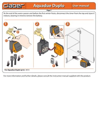Aquadue Duplo                                                                                  User manual
                                                                                      Page 7
At the end of the warm season and before the first winter frosts, disconnect the timer from the tap and store it
indoors, bearing in mind to remove the battery.



 1                                                                                2                                                                                         3
                                                                                                                                            B
                                                                                                                                      A     6
                                                                                                                                 B     5




                                                                                                                                                        TIME
                                                                                                                            A    4
                                                                                                                       B    3




                                                                                                                                                                        b
                                                                                                                  A     2




                                   OFF!
                                                                                                                  1
                                                                                                                                                    P
                                                                                                                                                STO              B




                                                                                                                                                           DAY
                                                                                                                                                                    E
                                                                                                                                                                 LIN


                                                                                                                          R T
                                                                                                                      STA




                                                                                                                NING
                                                                                                             RUN
                                                                                                                                           OK




                               a
                                                                                                                                LOW
                                                                                                           A
                                                                                                           LIN
                                                                                                              E


                                                                                                                                                      ET
                                                                                                                                                 RESCEL
                                                                                                                                                  CAN




  c
                                                  B
                                             A    6
                                        B    5
                                                             TIME




                                   A    4
                           B       3
                      A        2
                       1
                                                         P
                                                      STO             B
                                                                DAY




                                                                         E
                                                                      LIN


                              RT
                          STA
                         ING




                                                                                                                                  VA
                                                                                                                                     LV
                                                                                                                                       . A
                     RUNN




                                                                                                                                  VA
                                                 OK                                                                                  LV
                                                                                                                                       . B
                                       LOW                                                                                        BA
               A
               LIN
                  E
                                                                                                                                    TT
                                                                                                                                       ER
                                                                                                                                         Y
                                                         SET
                                                                                                                                      RA
                                                                                                                                           IN
                                                      RE NCEL
                                                       CA
                                                                                                                                                 SE
                                                                                                                                                    NS
                                                                                                                                                          OR




                                                                             b
                                                                                            9V
                                                                                           Alc
                                                                                               ali
                                                                                                  ne




                                                                                                                                                                                                 A
                                                                                                                                                                                                 LINE
                                                                                                                                                                                                            RUNNIN
                                                                                                                                                                                                                  G




                                                                                                                                                                                                                  START
                                                                                                                                                                                               LOW
                                                                                                                                                                                     RESET
                                                                                                                                                                                      CANCEL




                                                                                                                                                                                                                                 1
                                                                                                                                                                                                                                 A B A B A B
                                                                                                                                                                                               OK
                                                                                                       a




                                                                                                                                                                                                                                 2
                                                                                                                                                                                                                                 3
                                                                                                                                                                                                                                 4
                                                                                                                                                                                                                  STOP


                                                                                                                                                                                                                                 5
                                                                                                                                                                                                                                 6
                                                                                                                                                                                                            DAY
                                                                                                                                                                                                                          TIME




                                                                                                                                                                                                     B
                                                                                                                                                                                                     LINE
 For Aquadue Duplo (p/n): 8410


For more information and further details, please consult the instruction manual supplied with the product.
 