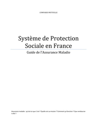 COMPAREO MUTUELLE




         Système de Protection
           Sociale en France
                    Guide de l’Assurance Maladie




Assurance maladie : qu’est-ce que c’est ? Quelle est sa mission ? Comment ça fonction ? Que rembourse
t-elle ?
 