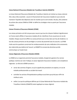 Caisse National d’Assurance Maladie des Travailleurs Salariés (CNAMTS)

La Caisse National d’Assurance Maladie des Travailleurs Salariés est institué au niveau national.
Elle a deux rôles essentiels : assurer le financement de l’assurance maladie et aussi celui de
maintenir l’équilibre des dépenses avec les recettes qui lui sont versées. De plus, elle cordonne
les actions des caisses CRAM et CPAM et définit les stratégies mises au point par l’assurance
maladie.

Caisses Primaires d’Assurance Maladie (CPAM)

Les caisses primaires ont été conçues pour assurer que tous les citoyens habitant régulièrement
en France soient affiliés à l’assurance maladie afin de bénéficier d’une couverture en cas de
maladie. Chaque assuré est affilié à sa caisse primaire qui se situe dans son lieu de résidence. Le
but des caisses primaires est de privilégier un service de proximité avec les assurés. La CPAM
traite aussi les questions concernant les remboursements de soins médicales et les versements
des indemnités journalières de l’assuré. La CNAMTS lui envoie des directives qu’elle
communique sur le plan local.

Caisses Régionales d’Assurance Maladie (CRAM)

La CRAM est un organisme privé de l’assurance maladie, chargé de la gestion d’un service
publique. Comme son nom l’indique, la caisse régionale d’assurance maladie a une compétence
régionale. Le rôle de la CRAM consiste à :

      verser des sommes d’argent, ce qu’on appelle des prestations en espèces, en cas de
       maladie professionnelle ou accident de travail.

      contrôler les services d’hospitalisation publique aussi bien que privé pour offrir de
       meilleurs soins.

      veiller à ce que les politiques définies par la Caisse Nationale de l’Assurance maladie des
       Travailleurs Salariés (CNAMTS) soient appliqué au niveau régional.




                                                                                                 12
 