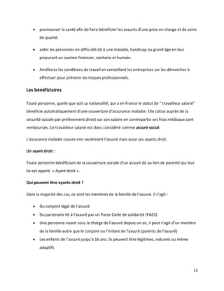    promouvoir la santé afin de faire bénéficier les assurés d’une prise en charge et de soins
       de qualité.

      aider les personnes en difficulté dû à une maladie, handicap ou grand âge en leur
       procurant un soutien financier, sanitaire et humain.

      Améliorer les conditions de travail en conseillant les entreprises sur les démarches à
       effectuer pour prévenir les risques professionnels.

Les bénéficiaires

Toute personne, quelle que soit sa nationalité, qui a en France le statut de " travailleur salarié"
bénéficie automatiquement d’une couverture d’assurance maladie. Elle cotise auprès de la
sécurité sociale par prélèvement direct sur son salaire en contrepartie ses frais médicaux sont
remboursés. Ce travailleur salarié est donc considéré comme assuré social.

L’assurance maladie couvre non seulement l’assuré mais aussi ses ayants droit.

Un ayant droit :

Toute personne bénéficiant de la couverture sociale d’un assuré dû au lien de parenté qui leur
lie est appelé « Ayant droit ».

Qui peuvent être ayants droit ?

Dans la majorité des cas, ce sont les membres de la famille de l’assuré. Il s’agit :

      Du conjoint légal de l’assuré
      Du partenaire lié à l’assuré par un Pacte Civile de solidarité (PACS)
      Une personne vivant sous la charge de l’assuré depuis un an, il peut s’agir d’un membre
       de la famille autre que le conjoint ou l’enfant de l’assuré (parents de l’assuré)
      Les enfants de l’assuré jusqu’à 16 ans. Ils peuvent être légitimes, naturels ou même
       adoptifs




                                                                                                  13
 