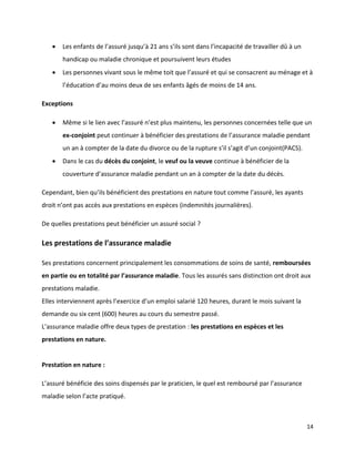    Les enfants de l’assuré jusqu’à 21 ans s’ils sont dans l’incapacité de travailler dû à un
       handicap ou maladie chronique et poursuivent leurs études
      Les personnes vivant sous le même toit que l’assuré et qui se consacrent au ménage et à
       l’éducation d’au moins deux de ses enfants âgés de moins de 14 ans.

Exceptions

      Même si le lien avec l’assuré n’est plus maintenu, les personnes concernées telle que un
       ex-conjoint peut continuer à bénéficier des prestations de l’assurance maladie pendant
       un an à compter de la date du divorce ou de la rupture s’il s’agit d’un conjoint(PACS).
      Dans le cas du décès du conjoint, le veuf ou la veuve continue à bénéficier de la
       couverture d’assurance maladie pendant un an à compter de la date du décès.

Cependant, bien qu’ils bénéficient des prestations en nature tout comme l’assuré, les ayants
droit n’ont pas accès aux prestations en espèces (indemnités journalières).

De quelles prestations peut bénéficier un assuré social ?

Les prestations de l’assurance maladie

Ses prestations concernent principalement les consommations de soins de santé, remboursées
en partie ou en totalité par l’assurance maladie. Tous les assurés sans distinction ont droit aux
prestations maladie.
Elles interviennent après l’exercice d’un emploi salarié 120 heures, durant le mois suivant la
demande ou six cent (600) heures au cours du semestre passé.
L’assurance maladie offre deux types de prestation : les prestations en espèces et les
prestations en nature.


Prestation en nature :

L’assuré bénéficie des soins dispensés par le praticien, le quel est remboursé par l’assurance
maladie selon l’acte pratiqué.



                                                                                                   14
 