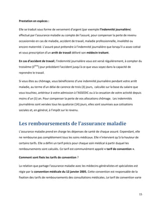Prestation en espèces :

Elle se traduit sous forme de versement d’argent (par exemple l’indemnité journalière)
effectué par l’assurance maladie au compte de l’assuré, pour compenser la perte de revenu
occasionnée en cas de maladie, accident de travail, maladie professionnelle, invalidité ou
encore maternité. L’assuré peut prétendre à l’indemnité journalière que lorsqu’il a assez cotisé
et sous prescription d’un arrêt de travail délivré son médecin traitant.

En cas d’accident de travail, l’indemnité journalière vous est versé régulièrement, à compter du
troisième (3ème) jour précédant l’accident jusqu’à ce que vous soyez dans la capacité de
reprendre le travail.

Si vous êtes au chômage, vous bénéficierez d’une indemnité journalière pendant votre arrêt
maladie, au terme d’un délai de carence de trois (3) jours, calculée sur la base du salaire que
vous touchiez, antérieur à votre admission à l’ASSEDIC ou à la cessation de votre activité depuis
moins d’un (1) an. Pour compenser la perte de vos allocations chômage. Les indemnités
journalières sont versées tous les quatorze (14) jours, elles sont soumises aux cotisations
sociales et, en général, à l’impôt sur le revenu.



Les remboursements de l’assurance maladie
L’assurance maladie prend en charge les dépenses de santé de chaque assuré. Cependant, elle
ne rembourse pas complètement tous les soins médicaux. Elle n’intervient qu’à la hauteur de
certains tarifs. Elle a défini un tarif précis pour chaque soin médical à partir duquel les
remboursements sont calculés. Ce tarif est communément appelé « tarif de convention ».

Comment sont fixés les tarifs de convention ?

La relation que partage l’assurance maladie avec les médecins généralistes et spécialistes est
régie par la convention médicale du 12 janvier 2005. Cette convention est responsable de la
fixation des tarifs de remboursements des consultations médicales. Le tarif de convention varie




                                                                                                  15
 