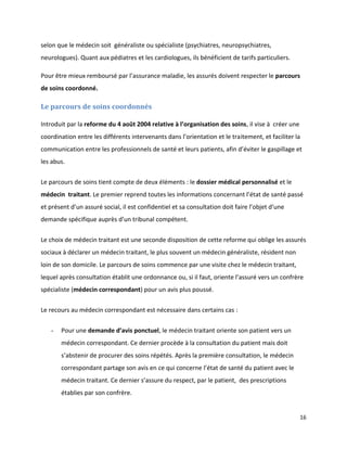 selon que le médecin soit généraliste ou spécialiste (psychiatres, neuropsychiatres,
neurologues). Quant aux pédiatres et les cardiologues, ils bénéficient de tarifs particuliers.

Pour être mieux remboursé par l’assurance maladie, les assurés doivent respecter le parcours
de soins coordonné.

Le parcours de soins coordonnés

Introduit par la reforme du 4 août 2004 relative à l’organisation des soins, il vise à créer une
coordination entre les différents intervenants dans l’orientation et le traitement, et faciliter la
communication entre les professionnels de santé et leurs patients, afin d’éviter le gaspillage et
les abus.


Le parcours de soins tient compte de deux éléments : le dossier médical personnalisé et le
médecin traitant. Le premier reprend toutes les informations concernant l’état de santé passé
et présent d’un assuré social, il est confidentiel et sa consultation doit faire l’objet d’une
demande spécifique auprès d’un tribunal compétent.


Le choix de médecin traitant est une seconde disposition de cette reforme qui oblige les assurés
sociaux à déclarer un médecin traitant, le plus souvent un médecin généraliste, résident non
loin de son domicile. Le parcours de soins commence par une visite chez le médecin traitant,
lequel après consultation établit une ordonnance ou, si il faut, oriente l’assuré vers un confrère
spécialiste (médecin correspondant) pour un avis plus poussé.


Le recours au médecin correspondant est nécessaire dans certains cas :


   -   Pour une demande d’avis ponctuel, le médecin traitant oriente son patient vers un
       médecin correspondant. Ce dernier procède à la consultation du patient mais doit
       s’abstenir de procurer des soins répétés. Après la première consultation, le médecin
       correspondant partage son avis en ce qui concerne l’état de santé du patient avec le
       médecin traitant. Ce dernier s’assure du respect, par le patient, des prescriptions
       établies par son confrère.


                                                                                                   16
 