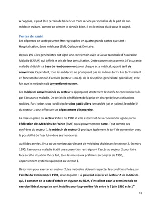 A l’opposé, il peut être certain de bénéficier d’un service personnalisé de la part de son
médecin traitant, comme ce dernier le connaît bien, il est le mieux placé pour le soigné.


Postes de santé
Les dépenses de santé peuvent être regroupées en quatre grands postes que sont :
Hospitalisation, Soins médicaux (SM), Optique et Dentaire.

Depuis 1971, les généralistes ont signé une convention avec la Caisse Nationale d’Assurance
Maladie (CNAM) qui définit le prix de leur consultation. Cette convention a permis à l’assurance
maladie d’établir sa base de remboursement pour chaque acte médical, appelé tarif de
convention. Cependant, tous les médecins ne pratiquent pas les mêmes tarifs. Les tarifs varient
en fonction du secteur d’activité (secteur 1 ou 2), de la discipline (généraliste, spécialiste) et le
fait que le médecin soit conventionné ou non.

Les médecins conventionnés du secteur 1 appliquent strictement les tarifs de convention fixés
par l’assurance maladie. De ce fait ils bénéficient de la prise en charge de leurs cotisations
sociales. Par contre, sous condition de soins particuliers demandés par le patient, le médecin
du secteur 1 peut effectuer un dépassement d’honoraire.

La mise en place du secteur 2 date de 1980 et elle est le fruit de la convention signée par la
Fédération des Médecins de France (FMF) sous gouvernement Barre. Tout comme ses
confrères du secteur 1, le médecin de secteur 2 pratique également le tarif de convention avec
la possibilité de fixer lui-même ses honoraires.

Au fil des années, il y a eu un nombre accroissant de médecins choisissant le secteur 2. En mars
1990, l’assurance maladie établi une convention restreignant l’accès au secteur 2 pour faire
face à cette situation. De ce fait, tous les nouveaux praticiens à compter de 1990,
appartiennent systématiquement au secteur 1.

Désormais pour exercer en secteur 2, les médecins doivent respecter les conditions fixées par
l’arrêté du 13 Novembre 1998, selon laquelle : « peuvent exercer en secteur 2 les médecins
qui, à compter de la date d'entrée en vigueur du RCM, s'installent pour la première fois en
exercice libéral, ou qui se sont installés pour la première fois entre le 7 juin 1980 et le 1er

                                                                                                    18
 