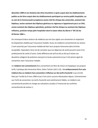 décembre 1989 et son titulaires des titres énumérés ci-après acquis dans les établissements
publics ou de titres acquis dans les établissements participant au service public hospitalier, ou
au sein de la Communauté européenne ancien chef de clinique des universités, assistant des
hôpitaux, ancien assistant des hôpitaux généraux ou régionaux n'appartenant pas à un CHU,
ancien assistant des hôpitaux spécialisés, praticien chef de clinique ou assistant des hôpitaux
militaires, praticien temps plein hospitalier dont le statut relève du décret n° 84-131 du
24 février 1984 ».

On remarque là deux secteurs de médecins qui ont tous signés une convention et respectent
les dispositions établies par l’assurance maladie. Aussi, les médecins conventionnés du secteur
2 sont autorisés par l’assurance maladie de fixer leurs propres honoraires dans la limite
acceptable. Cependant, force est de constater que nos dépenses de santé peuvent varier d’un
professionnel de santé à l’autre. Cette différence de tarif est dû au fait qu’il existe une
deuxième catégorie de praticiens exerçant en toute autonomie et qui n’ont jamais signé de
convention avec l’assurance maladie.

Un médecin non conventionné (hors convention) est libre de choisir et d’appliquer ses propres
tarifs, il pratique des honoraires libres. Selon l’article L162-5-10, « le remboursement d’un acte
médical chez un médecin hors convention s’effectue sur des tarifs d’autorité » qui ont été
fixés par l’arrêté du 9 mars 1966 et qui n’ont connu aucune réévaluation depuis. Contrairement
aux Tarifs de convention, les tarifs d’autorité sont extrêmement faibles. Le médecin non
conventionné prendre en charge ses cotisations sociales à l’inverse de ses confrères
conventionnés de secteur 1.




                                                                                                19
 