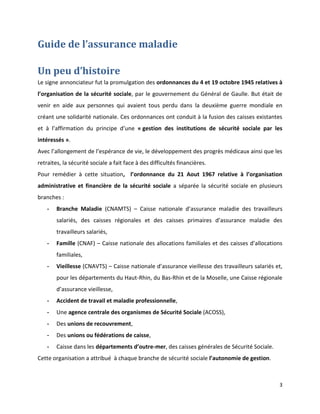 Guide de l’assurance maladie

Un peu d’histoire
Le signe annonciateur fut la promulgation des ordonnances du 4 et 19 octobre 1945 relatives à
l’organisation de la sécurité sociale, par le gouvernement du Général de Gaulle. But était de
venir en aide aux personnes qui avaient tous perdu dans la deuxième guerre mondiale en
créant une solidarité nationale. Ces ordonnances ont conduit à la fusion des caisses existantes
et à l’affirmation du principe d’une « gestion des institutions de sécurité sociale par les
intéressés ».
Avec l’allongement de l’espérance de vie, le développement des progrès médicaux ainsi que les
retraites, la sécurité sociale a fait face à des difficultés financières.
Pour remédier à cette situation, l’ordonnance du 21 Aout 1967 relative à l’organisation
administrative et financière de la sécurité sociale a séparée la sécurité sociale en plusieurs
branches :
    -   Branche Maladie (CNAMTS) – Caisse nationale d’assurance maladie des travailleurs
        salariés, des caisses régionales et des caisses primaires d’assurance maladie des
        travailleurs salariés,
    -   Famille (CNAF) – Caisse nationale des allocations familiales et des caisses d’allocations
        familiales,
    -   Vieillesse (CNAVTS) – Caisse nationale d’assurance vieillesse des travailleurs salariés et,
        pour les départements du Haut-Rhin, du Bas-Rhin et de la Moselle, une Caisse régionale
        d’assurance vieillesse,
    -   Accident de travail et maladie professionnelle,
    -   Une agence centrale des organismes de Sécurité Sociale (ACOSS),
    -   Des unions de recouvrement,
    -   Des unions ou fédérations de caisse,
    -   Caisse dans les départements d’outre-mer, des caisses générales de Sécurité Sociale.
Cette organisation a attribué à chaque branche de sécurité sociale l’autonomie de gestion.



                                                                                                 3
 