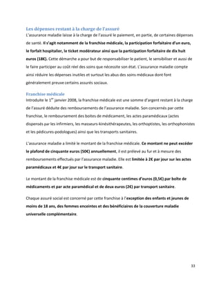 Les dépenses restant à la charge de l’assuré
L’assurance maladie laisse à la charge de l’assuré le paiement, en partie, de certaines dépenses
de santé. Il s’agit notamment de la franchise médicale, la participation forfaitaire d’un euro,
le forfait hospitalier, le ticket modérateur ainsi que la participation forfaitaire de dix huit
euros (18€). Cette démarche a pour but de responsabiliser le patient, le sensibiliser et aussi de
le faire participer au coût réel des soins que nécessite son état. L’assurance maladie compte
ainsi réduire les dépenses inutiles et surtout les abus des soins médicaux dont font
généralement preuve certains assurés sociaux.

Franchise médicale
Introduite le 1er janvier 2008, la franchise médicale est une somme d’argent restant à la charge
de l’assuré déduite des remboursements de l’assurance maladie. Son concernés par cette
franchise, le remboursement des boites de médicament, les actes paramédicaux (actes
dispensés par les infirmiers, les masseurs-kinésithérapeutes, les orthoptistes, les orthophonistes
et les pédicures-podologues) ainsi que les transports sanitaires.

L’assurance maladie a limité le montant de la franchise médicale. Ce montant ne peut excéder
le plafond de cinquante euros (50€) annuellement, il est prélevé au fur et à mesure des
remboursements effectués par l’assurance maladie. Elle est limitée à 2€ par jour sur les actes
paramédicaux et 4€ par jour sur le transport sanitaire.

Le montant de la franchise médicale est de cinquante centimes d’euros (0,5€) par boîte de
médicaments et par acte paramédical et de deux euros (2€) par transport sanitaire.

Chaque assuré social est concerné par cette franchise à l’exception des enfants et jeunes de
moins de 18 ans, des femmes enceintes et des bénéficiaires de la couverture maladie
universelle complémentaire.




                                                                                                  33
 