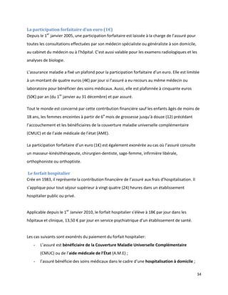La participation forfaitaire d’un euro (1€)
Depuis le 1er janvier 2005, une participation forfaitaire est laissée à la charge de l’assuré pour
toutes les consultations effectuées par son médecin spécialiste ou généraliste à son domicile,
au cabinet du médecin ou à l’hôpital. C’est aussi valable pour les examens radiologiques et les
analyses de biologie.

L’assurance maladie a fixé un plafond pour la participation forfaitaire d’un euro. Elle est limitée
à un montant de quatre euros (4€) par jour si l’assuré a eu recours au même médecin ou
laboratoire pour bénéficier des soins médicaux. Aussi, elle est plafonnée à cinquante euros
(50€) par an (du 1er janvier au 31 décembre) et par assuré.

Tout le monde est concerné par cette contribution financière sauf les enfants âgés de moins de
18 ans, les femmes enceintes à partir de 6e mois de grossesse jusqu’à douze (12) précédant
l’accouchement et les bénéficiaires de la couverture maladie universelle complémentaire
(CMUC) et de l’aide médicale de l’état (AME).

La participation forfaitaire d’un euro (1€) est également exonérée au cas où l’assuré consulte
un masseur-kinésithérapeute, chirurgien-dentiste, sage-femme, infirmière libérale,
orthophoniste ou orthoptiste.

Le forfait hospitalier
Crée en 1983, il représente la contribution financière de l’assuré aux frais d’hospitalisation. Il
s’applique pour tout séjour supérieur à vingt quatre (24) heures dans un établissement
hospitalier public ou privé.


Applicable depuis le 1er Janvier 2010, le forfait hospitalier s’élève à 18€ par jour dans les
hôpitaux et clinique, 13,50 € par jour en service psychiatrique d’un établissement de santé.


Les cas suivants sont exonérés du paiement du forfait hospitalier:
   -   L’assuré est bénéficiaire de la Couverture Maladie Universelle Complémentaire
       (CMUC) ou de l’aide médicale de l’État (A.M.E) ;
   -   l’assuré bénéficie des soins médicaux dans le cadre d’une hospitalisation à domicile ;

                                                                                                     34
 