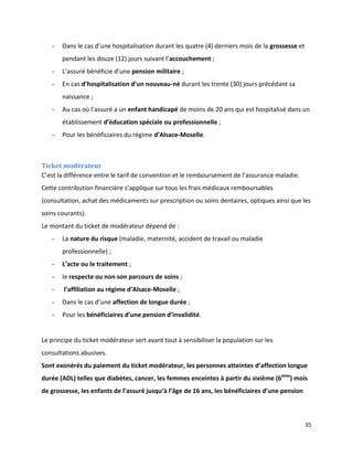 -   Dans le cas d’une hospitalisation durant les quatre (4) derniers mois de la grossesse et
       pendant les douze (12) jours suivant l’accouchement ;
   -   L’assuré bénéficie d’une pension militaire ;
   -   En cas d’hospitalisation d’un nouveau-né durant les trente (30) jours précédant sa
       naissance ;
   -   Au cas où l’assuré a un enfant handicapé de moins de 20 ans qui est hospitalisé dans un
       établissement d’éducation spéciale ou professionnelle ;
   -   Pour les bénéficiaires du régime d’Alsace-Moselle.



Ticket modérateur
C’est la différence entre le tarif de convention et le remboursement de l’assurance maladie.
Cette contribution financière s’applique sur tous les frais médicaux remboursables
(consultation, achat des médicaments sur prescription ou soins dentaires, optiques ainsi que les
soins courants).
Le montant du ticket de modérateur dépend de :
   -   La nature du risque (maladie, maternité, accident de travail ou maladie
       professionnelle) ;
   -   L’acte ou le traitement ;
   -   le respecte ou non son parcours de soins ;
   -    l’affiliation au régime d’Alsace-Moselle ;
   -   Dans le cas d’une affection de longue durée ;
   -   Pour les bénéficiaires d’une pension d’invalidité.


Le principe du ticket modérateur sert avant tout à sensibiliser la population sur les
consultations abusives.
Sont exonérés du paiement du ticket modérateur, les personnes atteintes d’affection longue
durée (ADL) telles que diabètes, cancer, les femmes enceintes à partir du sixième (6ème) mois
de grossesse, les enfants de l’assuré jusqu’à l’âge de 16 ans, les bénéficiaires d’une pension



                                                                                                  35
 