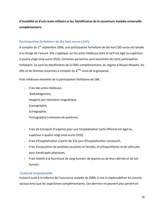 d’invalidité et d’une rente militaire et les bénéficiaires de la couverture maladie universelle
complémentaire.



Participation forfaitaire de dix huit euros (18€)
A compter du 1er septembre 2006, une participation forfaitaire de dix huit (18) euros est laissée
à la charge de l’assuré. Elle s’applique sur les actes médicaux dont le tarif est égal ou supérieur
à quatre vingt onze euros (91€). Certaines personnes sont exonérées de cette participation
forfaitaire. Ce sont les bénéficières de la CMU complémentaire, du régime d’Alsace-Moselle, les
ADL et les femmes enceintes à compter du 6ème mois de la grossesse.

Frais médicaux exonérés de la participation forfaitaire de 18€ :

   -   Frais des actes médicaux :
        Radiodiagnostic,
       Imagerie par résonance magnétique,
       Scanographie,
       Scintigraphie,
       Tomographie à émission de positrons,


   -   Frais de transport d’urgence pour une hospitalisation (acte effectué est égal ou
       supérieur à quatre vingt onze euros (91€),
   -   Frais d’hospitalisation à partir du 31e jour d’hospitalisation consécutif,
   -   Frais d’acquisition de prothèse oculaires et faciales, d’orthoprothèses et de véhicules
       pour handicapés physiques,
   -   Frais relatifs à la fourniture de sang humain, de plasma ou de leurs dérivés et de lait
       humain.

Contrat responsable
Instauré suite à la reforme de l’assurance maladie de 2004, il vise à responsabiliser les assurés
sociaux ainsi que les organismes complémentaires. Ces derniers ne peuvent plus pendre en



                                                                                                  36
 