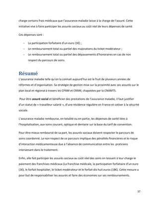 charge certains frais médicaux que l’assurance maladie laisse à la charge de l’assuré. Cette
initiative vise à faire participer les assurés sociaux au coût réel de leurs dépenses de santé.

Ces dépenses sont :

   -   La participation forfaitaire d’un euro (1€) ;
   -   Le remboursement total ou partiel des majorations du ticket modérateur ;
   -   Le remboursement total ou partiel des dépassements d’honoraires en cas de non
       respect du parcours de soins.



Résumé
L’assurance maladie telle qu’on la connait aujourd’hui est le fruit de plusieurs années de
réformes et d’organisation. Sa stratégie de gestion mise sur la proximité avec ses assurés sur le
plan local et régional à travers les CPAM et CRAM, chapotées par la CNAMTS.

Pour être assuré social et bénéficier des prestations de l’assurance maladie, il faut justifier
d’un statut de « travailleur salarié », d’une résidence régulière en France et cotiser à la sécurité
sociale.

L’assurance maladie rembourse, en totalité ou en partie, les dépenses de santé liées à
l’hospitalisation, aux soins courant, optique et dentaire sur la base du tarif de convention.

Pour être mieux remboursé de sa part, les assurés sociaux doivent respecter le parcours de
soins coordonné. Le non respect de ce parcours implique des pénalités financières et le risque
d’interaction médicamenteuse due à l’absence de communication entre les praticiens
intervenant dans le traitement.

Enfin, elle fait participer les assurés sociaux au coût réel des soins en laissant à leur charge le
paiement des franchises médicaux (La franchise médicale, la participation forfaitaire d’un euro
(1€), le forfait hospitalier, le ticket modérateur et le forfait dix huit euros (18€). Cette mesure a
pour but de responsabiliser les assurés et faire des économies sur ses remboursements.




                                                                                                      37
 