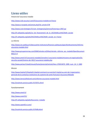 Liens utiles
Histoire de l’assurance maladie

http://www.club-assureur.com/fr/assurance-maladie-en-france

http://www.e-torpedo.net/article.php3?id_article=578

http://www.cram-bretagne.fr/cram_bretagne/jsp/service/historique-1967.jsp

http://fr.wikipedia.org/wiki/Loi_de_financement_de_la_s%C3%A9curit%C3%A9_sociale

http://fr.wikipedia.org/wiki/S%C3%A9curit%C3%A9_sociale_en_France

La reforme

http://www.vie-publique.fr/decouverte-institutions/finances-publiques/approfondissements/reforme-
assurance-maladie.html

http://www.groupemornay.com/DSM/retraite.nsf/Alias/retraite_reforme_ass_maladie!OpenDocument
&Num=3

http://www.ameli.fr/l-assurance-maladie/connaitre-l-assurance-maladie/missions-et-organisation/la-
securite-sociale/histoire-de-l-8217-assurance-maladie.php

http://www.persee.fr/web/revues/home/prescript/article/rfeco_0769-0479_1999_num_14_3_1089

Mission

http://www.hopital.fr/Hopital/L-Hopital-comment-ca-marche/L-hopital-au-sein-de-l-organisation-
generale-de-la-sante/Les-institutions-du-systeme-de-sante-francais/L-Assurance-Maladie

http://www.lamutuelledunet.com/reforme-assurance-maladie.html

http://vosdroits.service-public.fr/F2971.xhtml

Fonctionnement

http://www.ameli.fr/

http://www.cramif.fr/

http://fr.wikipedia.org/wiki/Assurance_maladie

http://www.cpam92-si.com/

http://vosdroits.service-public.fr/F648.xhtml


                                                                                                     38
 