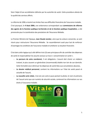 faire l’objet d’une accréditation délivrée par les autorités de santé. Cette procédure atteste de
la qualité des services offerts.


La réforme de 1996 a montré ses limites face aux difficultés financières de l’assurance maladie.
C’est pourquoi, le 4 Aout 2004, une ordonnance correspondant aux commissions de réforme
des agents de la fonction publique territoriale et de la fonction publique hospitalière, a été
prononcée pour la coordination des prestations de l’Assurance Maladie.


Le Premier Ministre de l’époque, Jean Claude Juncker, ainsi que les acteurs concernés, se sont
réunis pour restructurer l’Assurance Maladie. Se rassemblement avait pour but de renforcer
d’avantages les conditions de l’assurance maladie et améliorer sa situation financière.


C’est dans cette logique qu’a été définie trois (3) axes principaux afin de contrôler des dépenses
de santé et responsabiliser les assurés sociaux sur leurs « consommation en santé ».
   -   Le parcours de soins coordonné, il est obligatoire. L’assuré doit choisir un médecin
       traitant, le plus souvent un généraliste (recommandé) établie non loin de son domicile.
       Cette formalité vise à diminuer les dépenses de santé liées aux consultations abusives,
   -   Le dossier médical personnel, contient les informations sur l’état de santé passé et
       actuelle de l’assuré,
   -   La nouvelle carte vitale, c’est est une carte à puce portant la photo, le nom et prénoms
       de l’assuré ainsi que son numéro de sécurité sociale, contenant les informations sur ses
       droits à l’assurance maladie.




                                                                                                 5
 