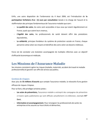Enfin, une autre disposition de l’ordonnance du 4 Aout 2004, est l’introduction de la
participation forfaitaire d’un (1) euro par consultation laissée à la charge de l’assuré et la
réaffirmation des principes fondamentaux de l’assurance maladie que sont :
   -   La qualité des soins, les soins sont accessibles à tous ceux qui vivent régulièrement en
       France, quels que soient leurs revenus,
   -   L’égalité des soins, les professionnels de santé doivent offrir des prestations
       équivalentes,
   -   La solidarité, principes fondateur du système de protection sociale en France, chaque
       personne cotise selon ses moyens et bénéficie des soins selon ses besoins médicaux.


Force est de constater une évolution accompagnée de multiples réformes avec un objectif
d’efficacité économique et médicale.



Les Missions de l’Assurance Maladie
Ses missions consistent à gérer les risques (maladie, maternité, accident de travail et maladie
professionnelle) et garantir son offre de service aux publics.



Gestion de risques
Avec plus de 55 millions d’assurés que compte l’assurance maladie, la nécessité d’une gestion
efficace de risques s’impose.
Pour se faire, elle privilégie certaines pistes :
   -   Les actes de préventions, l’assurance maladie a entreprit des campagnes de prévention
       à travers spots publicitaires qui sont diffusés actuellement à la télévision, exemple MT’
       Dent,
   -   Information et accompagnement, Pour renseigner les professionnels de santé, les
       entreprises et les assurés sur leurs droits et démarches,




                                                                                                  6
 