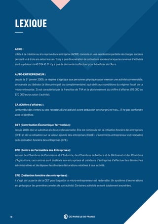 10
LeXique
aCre :
L'Aide à la création ou à la reprise d'une entreprise (ACRE) consiste en une exonération partielle de charges sociales
pendant un à trois ans selon les cas. Il n'y a pas d'exonération de cotisations sociales lorsque les revenus d'activités
sont supérieurs à 40 524 €. Il n'y a pas de demande à effectuer pour bénéficier de l'Acre.
auto-entrepreneur :
depuis le 1er
janvier 2009, ce régime s’applique aux personnes physiques pour exercer une activité commerciale,
artisanale ou libérale (à titre principal ou complémentaire) qui obéit aux conditions du régime fiscal de la
micro-entreprise. Il est caractérisé par la franchise de TVA et le plafonnement du chiffre d’affaires (70 000 ou
170 000 euros selon l’activité).
Ca (Chiffre d’affaires) :
l’ensemble des ventes ou des recettes d’une activité avant déduction de charges et frais… À ne pas confondre
avec le bénéfice.
Cet (Contribution économique territoriale) :
depuis 2010, elle se substitue à la taxe professionnelle. Elle est composée de la cotisation foncière des entreprises
(CFE) et de la cotisation sur la valeur ajoutée des entreprises (CVAE). L’auto/micro-entrepreneur est redevable
de la cotisation foncière des entreprises (CFE).
Cfe (Centre de formalités des entreprises) :
au sein des Chambres de Commerce et d’Industrie, des Chambres de Métiers et de l’Artisanat et des Chambres
d’Agriculture, ces centres sont destinés aux entreprises et créateurs d’entreprise d’effectuer les démarches
administratives et de déposer les diverses déclarations relatives à leur activité.
Cfe (Cotisation foncière des entreprises) :
il s’agit de la partie de la CET pour laquelle le micro-entrepreneur est redevable. Un système d’exonérations
est prévu pour les premières années de son activité. Certaines activités en sont totalement exonérées.
 
