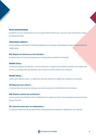 11
miCro-entrepreneur :
le régime du micro-entrepreneur est la nouvelle dénomination pour celui de l’auto-entrepreneur depuis
le 19 décembre 2014.
profession liBérale :
ce terme désigne une profession exercée à titre personnel, sous sa propre responsabilité et de façon professionnellement
indépendante.
rCs (registre du Commerce et des sociétés) :
il recense toutes les personnes physiques ou morales ayant la qualité de commerçant.
régime fisCal :
il existe trois régimes d’imposition : la micro-entreprise, le régime réel simplifié d’imposition et le régime réel
normal. Le principal critère de distinction est le montant du chiffre d’affaires de l’entreprise.
régime soCial :
il existe deux régimes sociaux : le régime des assimilés salariés et le régime des travailleurs non-salariés.
rm (répertoire des métiers) :
il recense toutes les personnes physiques ou morales exerçant une activité relevant de l’artisanat.
rne (registre national des entreprises) :
il recense toutes les entreprises et leurs établissements, quelle que soit leur forme juridique et quel que soit leur
secteur d’activité.
ssi ( sécurité sociale pour les indépendants) :
il s’agit d’un organisme français de protection sociale destiné aux travailleurs indépendants (non salariés).
 