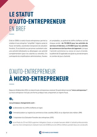 Le stAtut
D’Auto-entRePReneuR
en BreF
d’auto-entrepreneur
À MiCRo-entRePReneuR
Depuisle18décembre2014,lestatutd’auto-entrepreneuraévolué.Onparledésormaisde“micro-entrepreneur”.
La micro-entreprise n’est pas une forme juridique mais uniquement un régime fiscal.
la déclaration du chiffre d’affaires en ligne
l’immatriculation au registre du commerce et des sociétés (RCS) et au répertoire des métiers (RM)
l' imposition à la Cotisation Foncière des entreprises (CFE)
la loi Pacte du 22 mai 2019 supprime l'obligation d'avoir un compte bancaire dédié à l'activité professionnelle
pour les micro-entrepreneurs réalisant moins de 10 000 euros de chiffres d'affaires pendant deux ans consécutifs
1
3
2
4
Créé en 2009, le statut d’auto-entrepreneur permet la
création d’une entreprise “simplifiée” (régime social et
fiscal, formalités, exonération temporaire de cotisation
foncière). Il est destiné aux personnes souhaitant créer
une activité individuelle ou développer une activité
complémentaire (pour les salariés ou retraités). En
contrepartie de simplifications administratives, fiscales
et comptables, un plafond de chiffre d’affaires est fixé
chaque année : de 70 000 € pour les activités de
services et libérales, à 170 000 € pour les activités
de commerce et de fourniture de logement. Lorsque
l’activité commence ou cesse en cours d’année,
le plafond de CA applicable est ajusté au prorata temporis
en nombre de jours d’activité.
2
Les principaux changements sont :
 