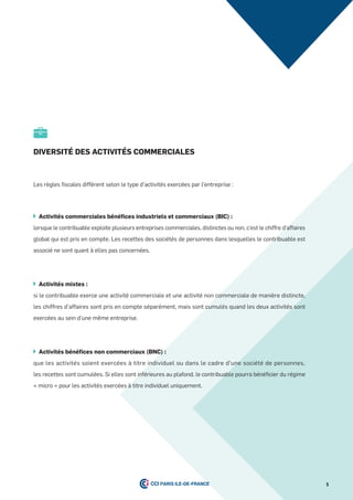 5
diVersité des aCtiVités CommerCiales
Les règles fiscales diffèrent selon le type d’activités exercées par l’entreprise :
activités commerciales bénéﬁces industriels et commerciaux (BiC) :
lorsque le contribuable exploite plusieurs entreprises commerciales, distinctes ou non, c’est le chiffre d’affaires
global qui est pris en compte. Les recettes des sociétés de personnes dans lesquelles le contribuable est
associé ne sont quant à elles pas concernées.
activités mixtes :
si le contribuable exerce une activité commerciale et une activité non commerciale de manière distincte,
les chiffres d’affaires sont pris en compte séparément, mais sont cumulés quand les deux activités sont
exercées au sein d’une même entreprise.
activités bénéfices non commerciaux (BnC) :
que les activités soient exercées à titre individuel ou dans le cadre d’une société de personnes,
les recettes sont cumulées. Si elles sont inférieures au plafond, le contribuable pourra bénéficier du régime
« micro » pour les activités exercées à titre individuel uniquement.
 