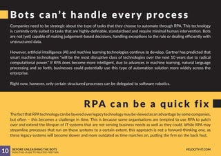 Bots can’t handle every process
RPA can be a quick fix
Companies need to be strategic about the type of tasks that they choose to automate through RPA. This technology
is currently only suited to tasks that are highly-definable, standardised and require minimal human intervention. Bots
are not (yet) capable of making judgement-based decisions, handling exceptions to the rule or dealing efficiently with
unstructured data.
However, artificial intelligence (AI) and machine learning technologies continue to develop. Gartner has predicted that
smart machine technologies “will be the most disruptive class of technologies over the next 10 years due to radical
computational power.” If RPA does become more intelligent, due to advances in machine learning, natural language
processing and so forth, businesses could potentially use this type of automation solution more widely across the
enterprise.
Right now, however, only certain structured processes can be delegated to software robotics.
The fact that RPAtechnologycan be layered overlegacytechnologymaybeviewed as an advantage bysome companies,
but often – this becomes a challenge in time. This is because some organisations are tempted to use RPA to patch
over and extend the lifespan of IT systems that are not serving business needs as well as they could. While RPA may
streamline processes that run on these systems to a certain extent, this approach is not a forward-thinking one, as
these legacy systems will become slower and more outdated as time marches on, putting the firm on the back foot.
10 BEFORE UNLEASHING THE BOTS
READ THIS GUIDE TO PROCESS-FIRST RPA
VELOCITY-IT.COM
 