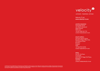 Velocity IT Ltd.
www.velocity-it.com
UNITED KINGDOM
Technology House
151 Silbury Boulevard
Milton Keynes
MK9 1LH
+44 (0) 1908 545 770
contact-uk@velocity-it.com
SOUTH AFRICA
3rd Floor Steven House,
Brooklyn Bridge Office Park,
570 Fehrsen Street
Brooklyn
Pretoria
0181
+27 (0) 8755 02789
contact-sa@velocity-it.com
INDIA
No 205, 3rd Floor,
S A Arcade,
24th Main JP Nagar 5th Phase,
Bangalore,
560 078
contact-india@velocity-it.com
AUTOMATE | TRANSFORM | OPTIMISE
© 2018 Velocity IT Ltd. All Rights Reserved. Reproduction and distribution of this document in any form without prior written permission is forbidden. Velocity disclaims all warranties as
to the accuracy, completeness or adequacy of such information. Velocity shall have no liability for errors, omissions or inadequacies in the information contained herein or for interpreta-
tions thereof. The opinions expressed herein are subject to change without notice.
 