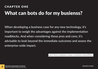 When developing a business case for any new technology, it’s
important to weigh the advantages against the implementation
roadblocks. And when considering these pros and cons, it’s
advisable to look beyond the immediate outcomes and assess the
enterprise-wide impact.
What can bots do for my busienss?
CHAPTER ONE
Let’s first explore some common benefits...
4 BEFORE UNLEASHING THE BOTS
READ THIS GUIDE TO PROCESS-FIRST RPA
VELOCITY-IT.COM
 