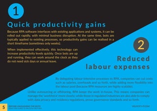 Quick productivity gains
Reduced
labour expenses
By delegating labour-intensive processes to RPA, companies can cut costs
such as salaries, overheads and so forth, while adding more flexibility into
the labour pool (because RPA resources are highly scalable).
Because RPA software interfaces with existing applications and systems, it can be
rolled out rapidly, with minimal business disruption. At the same time, bots are
typically applied to existing processes, so productivity gains can be realised in a
short timeframe (sometimes only weeks).
Unlike outsourcing or offshoring, RPA keeps the work in-house. This means companies can
manage the ‘workforce’ more closely; while those in regulated industries are also able to comply
with data privacy and residency regulations, prove governance standards and so forth.
When implemented effectively, this technology can
increase productivity levels quickly. Once bots are up
and running, they can work around the clock as they
do not need sick days or annual leave.
1
2
5 BEFORE UNLEASHING THE BOTS
READ THIS GUIDE TO PROCESS-FIRST RPA
VELOCITY-IT.COM
 