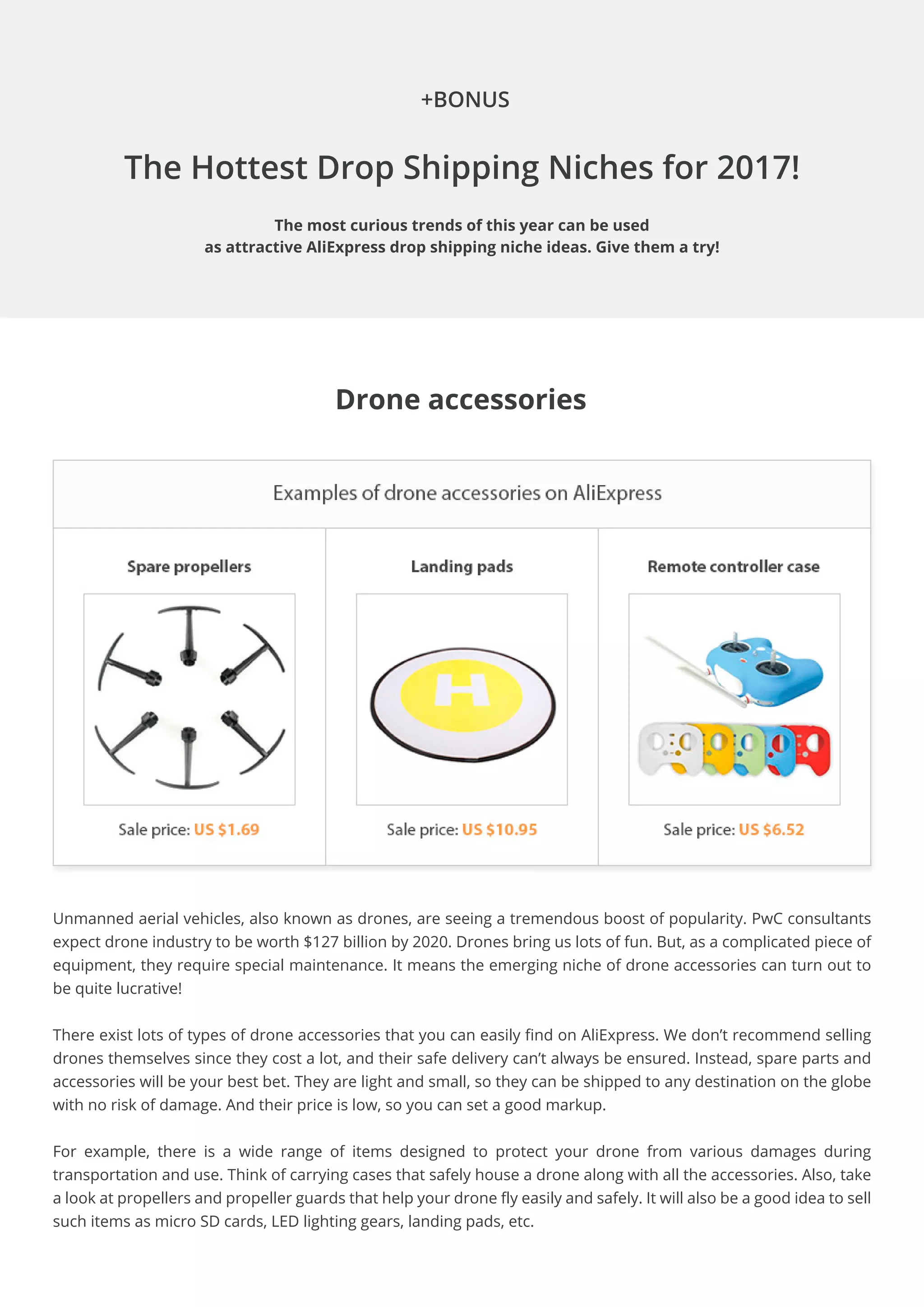 The Hottest Drop Shipping Niches for 2017!
The most curious trends of this year can be used
as attractive AliExpress drop shipping niche ideas. Give them a try!
+BONUS
Drone accessories
Unmanned aerial vehicles, also known as drones, are seeing a tremendous boost of popularity. PwC consultants
expect drone industry to be worth $127 billion by 2020. Drones bring us lots of fun. But, as a complicated piece of
equipment, they require special maintenance. It means the emerging niche of drone accessories can turn out to
be quite lucrative!
There exist lots of types of drone accessories that you can easily find on AliExpress. We don’t recommend selling
drones themselves since they cost a lot, and their safe delivery can’t always be ensured. Instead, spare parts and
accessories will be your best bet. They are light and small, so they can be shipped to any destination on the globe
with no risk of damage. And their price is low, so you can set a good markup.
For example, there is a wide range of items designed to protect your drone from various damages during
transportation and use. Think of carrying cases that safely house a drone along with all the accessories. Also, take
a look at propellers and propeller guards that help your drone fly easily and safely. It will also be a good idea to sell
such items as micro SD cards, LED lighting gears, landing pads, etc.
 