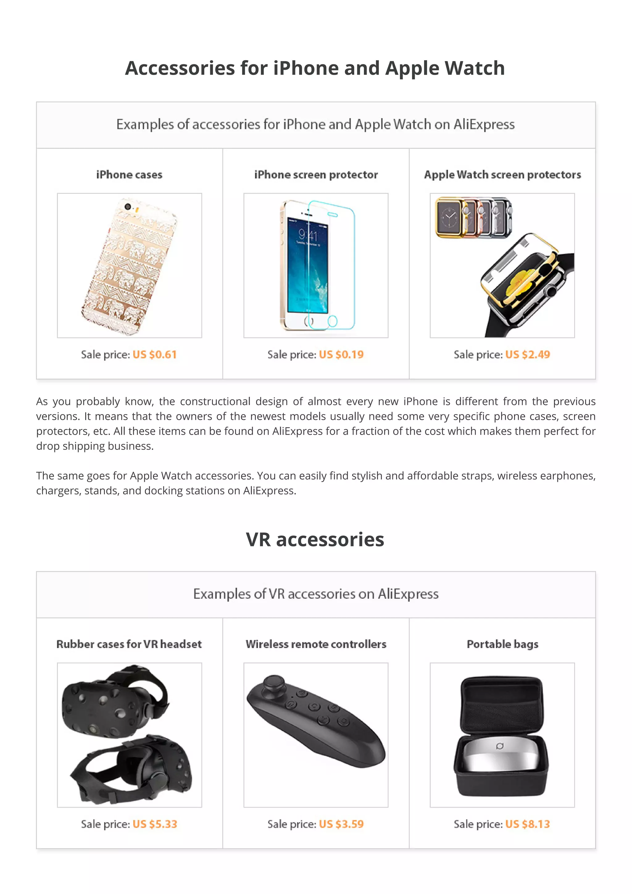 Accessories for iPhone and Apple Watch
As you probably know, the constructional design of almost every new iPhone is different from the previous
versions. It means that the owners of the newest models usually need some very specific phone cases, screen
protectors, etc. All these items can be found on AliExpress for a fraction of the cost which makes them perfect for
drop shipping business.
The same goes for Apple Watch accessories. You can easily find stylish and affordable straps, wireless earphones,
chargers, stands, and docking stations on AliExpress.
VR accessories
 