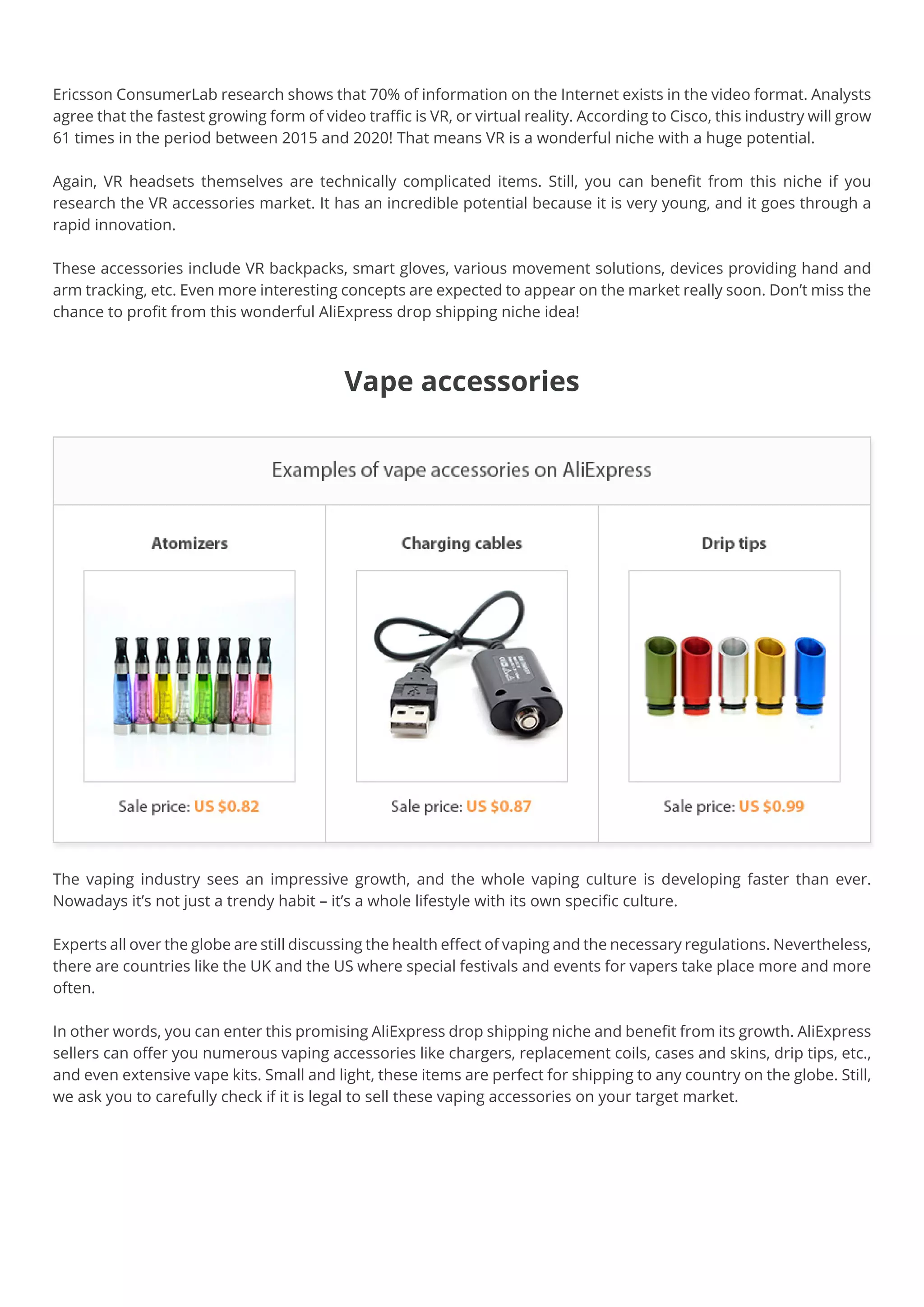 Ericsson ConsumerLab research shows that 70% of information on the Internet exists in the video format. Analysts
agree that the fastest growing form of video traffic is VR, or virtual reality. According to Cisco, this industry will grow
61 times in the period between 2015 and 2020! That means VR is a wonderful niche with a huge potential.
Again, VR headsets themselves are technically complicated items. Still, you can benefit from this niche if you
research the VR accessories market. It has an incredible potential because it is very young, and it goes through a
rapid innovation.
These accessories include VR backpacks, smart gloves, various movement solutions, devices providing hand and
arm tracking, etc. Even more interesting concepts are expected to appear on the market really soon. Don’t miss the
chance to profit from this wonderful AliExpress drop shipping niche idea!
Vape accessories
The vaping industry sees an impressive growth, and the whole vaping culture is developing faster than ever.
Nowadays it’s not just a trendy habit – it’s a whole lifestyle with its own specific culture.
Experts all over the globe are still discussing the health effect of vaping and the necessary regulations. Nevertheless,
there are countries like the UK and the US where special festivals and events for vapers take place more and more
often.
In other words, you can enter this promising AliExpress drop shipping niche and benefit from its growth. AliExpress
sellers can offer you numerous vaping accessories like chargers, replacement coils, cases and skins, drip tips, etc.,
and even extensive vape kits. Small and light, these items are perfect for shipping to any country on the globe. Still,
we ask you to carefully check if it is legal to sell these vaping accessories on your target market.
 