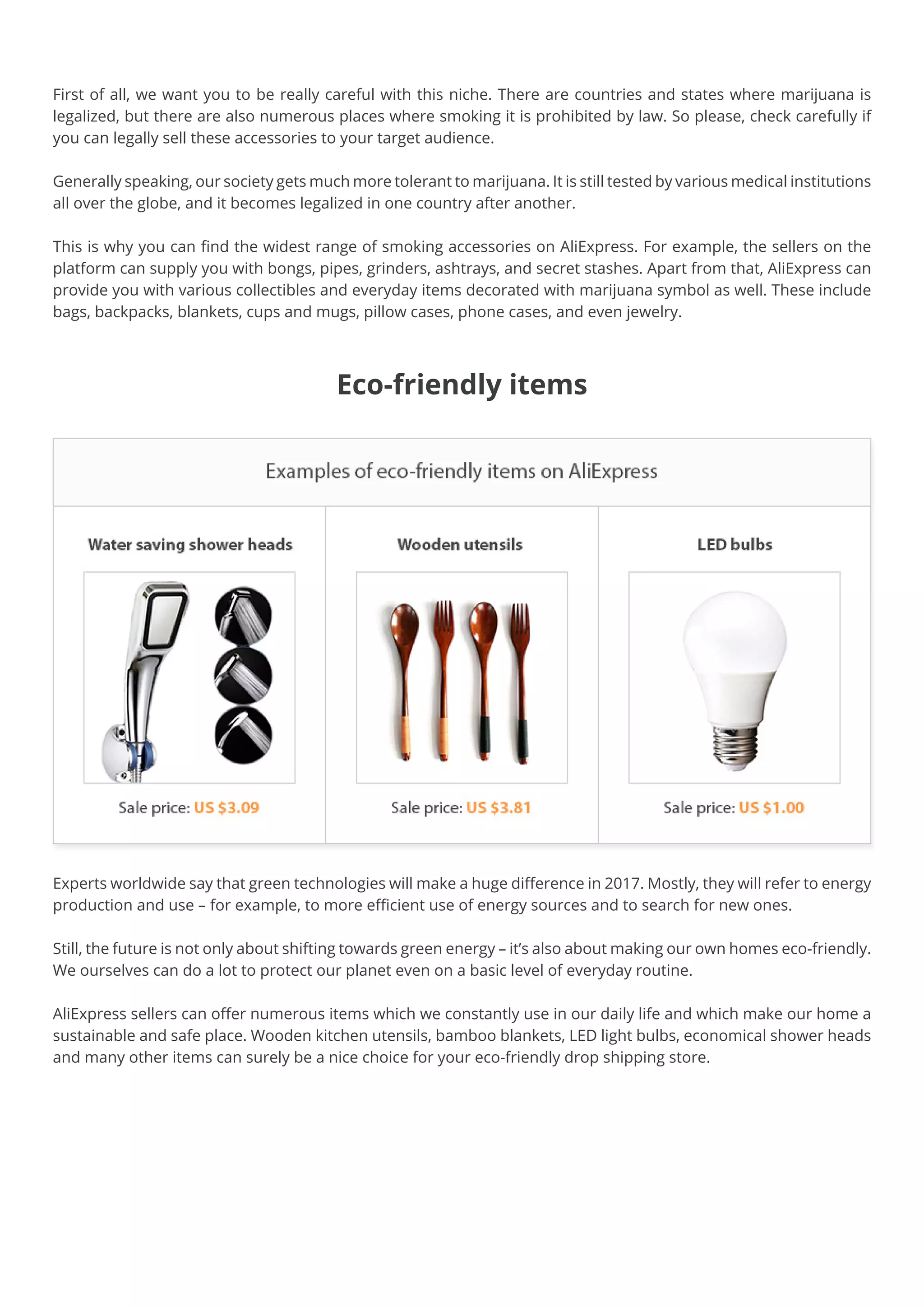 Eco-friendly items
First of all, we want you to be really careful with this niche. There are countries and states where marijuana is
legalized, but there are also numerous places where smoking it is prohibited by law. So please, check carefully if
you can legally sell these accessories to your target audience.
Generally speaking, our society gets much more tolerant to marijuana. It is still tested by various medical institutions
all over the globe, and it becomes legalized in one country after another.
This is why you can find the widest range of smoking accessories on AliExpress. For example, the sellers on the
platform can supply you with bongs, pipes, grinders, ashtrays, and secret stashes. Apart from that, AliExpress can
provide you with various collectibles and everyday items decorated with marijuana symbol as well. These include
bags, backpacks, blankets, cups and mugs, pillow cases, phone cases, and even jewelry.
Experts worldwide say that green technologies will make a huge difference in 2017. Mostly, they will refer to energy
production and use – for example, to more efficient use of energy sources and to search for new ones.
Still, the future is not only about shifting towards green energy – it’s also about making our own homes eco-friendly.
We ourselves can do a lot to protect our planet even on a basic level of everyday routine.
AliExpress sellers can offer numerous items which we constantly use in our daily life and which make our home a
sustainable and safe place. Wooden kitchen utensils, bamboo blankets, LED light bulbs, economical shower heads
and many other items can surely be a nice choice for your eco-friendly drop shipping store.
 
