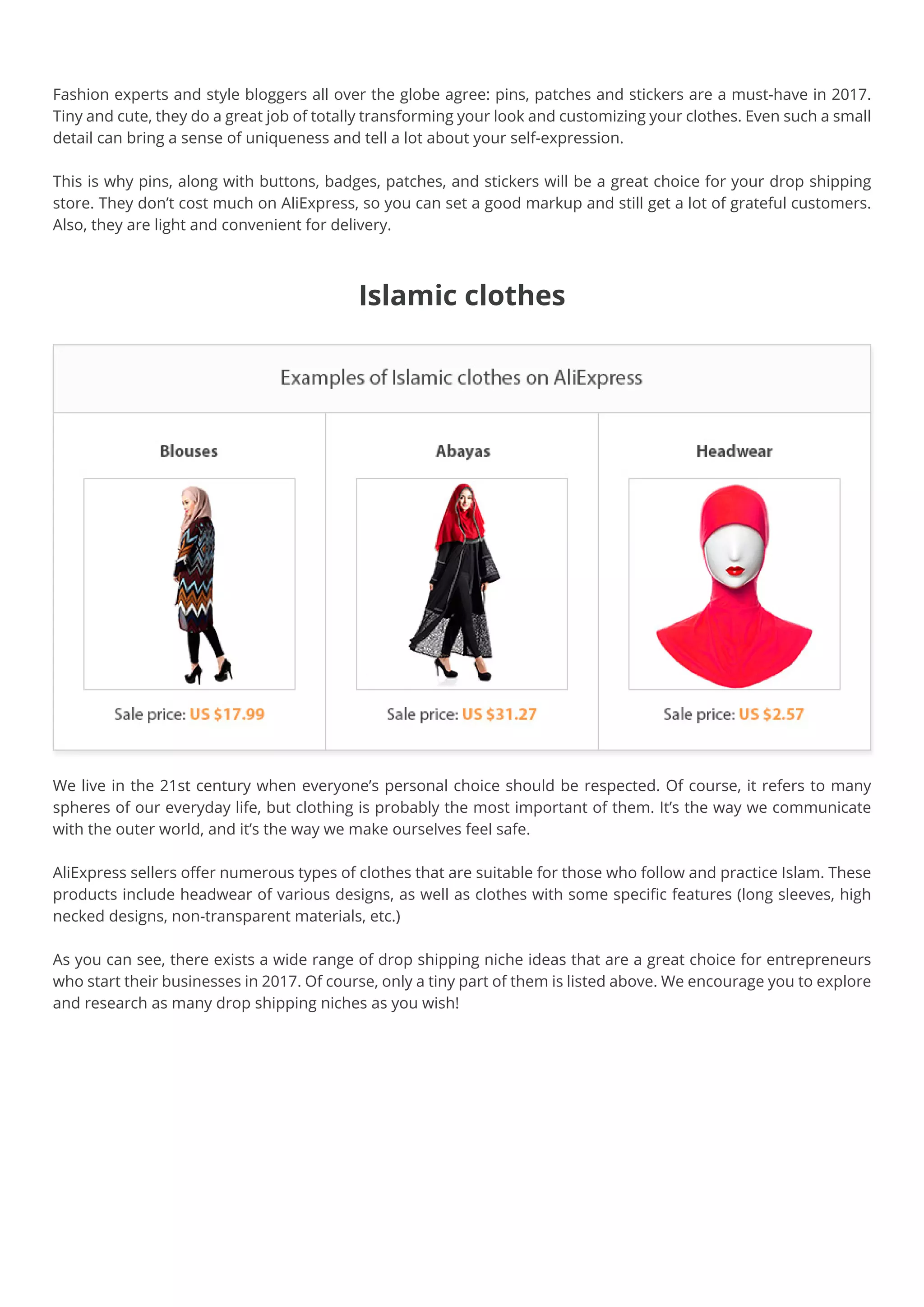 Islamic clothes
We live in the 21st century when everyone’s personal choice should be respected. Of course, it refers to many
spheres of our everyday life, but clothing is probably the most important of them. It’s the way we communicate
with the outer world, and it’s the way we make ourselves feel safe.
AliExpress sellers offer numerous types of clothes that are suitable for those who follow and practice Islam. These
products include headwear of various designs, as well as clothes with some specific features (long sleeves, high
necked designs, non-transparent materials, etc.)
As you can see, there exists a wide range of drop shipping niche ideas that are a great choice for entrepreneurs
who start their businesses in 2017. Of course, only a tiny part of them is listed above. We encourage you to explore
and research as many drop shipping niches as you wish! 
Fashion experts and style bloggers all over the globe agree: pins, patches and stickers are a must-have in 2017.
Tiny and cute, they do a great job of totally transforming your look and customizing your clothes. Even such a small
detail can bring a sense of uniqueness and tell a lot about your self-expression.
This is why pins, along with buttons, badges, patches, and stickers will be a great choice for your drop shipping
store. They don’t cost much on AliExpress, so you can set a good markup and still get a lot of grateful customers.
Also, they are light and convenient for delivery.
 