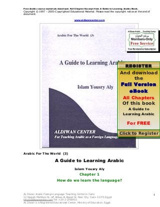 Free Arabic course materials download. Full Chapter Excerpt from A Guide to Learning Arabic Book.

Copyright © 1997 – 2005-Copyrighted Educational Material. Please read the copyright notice at the end of
document.

www.aldiwancenter.com

REGISTER
NOW
And download

the
Full Version
eBook
All Chapters
Of this book
A Guide to
Learning Arabic

For FREE

Click to Register N

Arabic For The World (3)

A Guide to Learning Arabic
Islam Yousry Aly

Chapter 1
How do we learn the language?

AL Diwan Arabic Foreign Language Teaching Center in Cairo
12 Naguib Mahfooz St. off Abbas Al Akaad St. Nasr City, Cairo 11371 Egypt
info@aldiwancenter.com Tel :+20-2-2708415
AL Diwan is a Registered Educational Center, Ministry of Education, Egypt

1

 