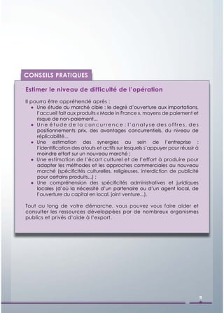 CONSEILS PRATIQUES

Estimer le niveau de difficulté de l’opération
Il pourra être appréhendé après :
   ● Une étude du marché cible : le degré d’ouverture aux importations,
     l’accueil fait aux produits « Made in France », moyens de paiement et
     risque de non-paiement...
   ● Une étude de la concurrence : l’analyse des offres, des
     positionnements prix, des avantages concurrentiels, du niveau de
     réplicabilité...
   ● Une estimation des synergies au sein de l’entreprise :
     l’identiﬁcation des atouts et actifs sur lesquels s’appuyer pour réussir à
     moindre effort sur un nouveau marché ;
   ● Une estimation de l’écart culturel et de l’effort à produire pour
     adapter les méthodes et les approches commerciales au nouveau
     marché (spéciﬁcités culturelles, religieuses, interdiction de publicité
     pour certains produits...) ;
   ● Une compréhension des spéciﬁcités administratives et juridiques
     locales (d’où la nécessité d’un partenaire ou d’un agent local, de
     l’ouverture du capital en local, joint venture...).

Tout au long de votre démarche, vous pouvez vous faire aider et
consulter les ressources développées par de nombreux organismes
publics et privés d’aide à l’export.




                                                                                  11
 