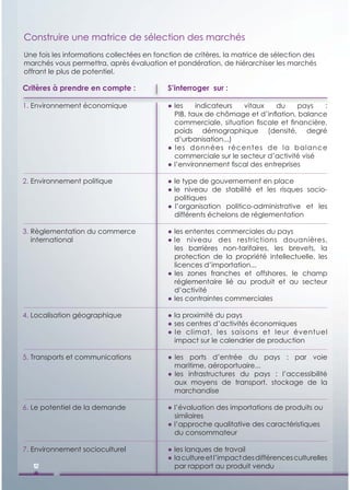 Construire une matrice de sélection des marchés
Une fois les informations collectées en fonction de critères, la matrice de sélection des
marchés vous permettra, après évaluation et pondération, de hiérarchiser les marchés
offrant le plus de potentiel.

Critères à prendre en compte :             S’interroger sur :

1. Environnement é
      i        t économique
                       i                   ● les
                                             l      i di t
                                                    indicateurs  vitaux
                                                                  it      du
                                                                          d      pays   :
                                             PIB, taux de chômage et d’inﬂation, balance
                                             commerciale, situation ﬁscale et ﬁnancière,
                                             poids démographique (densité, degré
                                             d’urbanisation...)
                                           ● les données récentes de la balance
                                             commerciale sur le secteur d’activité visé
                                           ● l’environnement ﬁscal des entreprises

2. Environnement politique                 ● le type de gouvernement en place
                                           ● le niveau de stabilité et les risques socio-
                                             politiques
                                           ● l’organisation politico-administrative et les
                                             différents échelons de réglementation

3. Règlementation du commerce              ● les ententes commerciales du pays
   international                           ● le niveau des restrictions douanières,
                                             les barrières non-tarifaires, les brevets, la
                                             protection de la propriété intellectuelle, les
                                             licences d’importation...
                                           ● les zones franches et offshores, le champ
                                             réglementaire lié au produit et au secteur
                                             d’activité
                                           ● les contraintes commerciales

4. Localisation géographique               ● la proximité du pays
                                           ● ses centres d’activités économiques
                                           ● le climat, les saisons et leur éventuel
                                             impact sur le calendrier de production

5. Transports et communications            ● les ports d’entrée du pays : par voie
                                             maritime, aéroportuaire...
                                           ● les infrastructures du pays : l’accessibilité
                                             aux moyens de transport, stockage de la
                                             marchandise

6. Le potentiel de la demande              ● l’évaluation des importations de produits ou
                                             similaires
                                           ● l’approche qualitative des caractéristiques
                                             du consommateur

7. Environnement socioculturel             ● les lanques de travail
                                           ● la culture et l’impact des différences culturelles
   12                                        par rapport au produit vendu
 