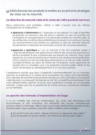 Séléctionner les produits à mettre en avant et la stratégie
   de mise sur le marché
La sélection du marché cible et le choix de l’offre produits/services
Deux approches sont possibles, même si elles n’auront pas les mêmes
conséquences et implications :

    ● Approche « Optimisateur » : s’appuyer sur ses pépites ! Il s’agit d’identiﬁer
      les produits ou services « fers de lance » existant au sein du portfolio de
      l’entreprise et correspondant à une demande avérée du marché cible, et
      de vériﬁer si les conditions de rentabilité pour le produit concerné sont réunies
      (un positionnement prix similaire ou supérieur à celui du marché national,
      et permettant d’absorber les éventuels surcoûts de commercialisation).

    ● Approche « Spéciﬁque » : sur un marché à très fort potentiel avéré, il
      s’agit de développer une approche ex nihilo et de concevoir le produit ou
      service semblant le plus correspondre aux besoins du marché. Dans cette
      approche, le choix du produit peut mener à une tactique de diversiﬁcation
      et à la création d’une nouvelle ligne de produits ou d’une nouvelle activité,
      complémentaires du cœur de métier de l’entreprise. Cette approche ne
      semble être à considérer que si le potentiel marché justiﬁe l’effort et les
      coûts nécessaires au développement d’un nouveau produit.

L’expérience montre que pour s‘implanter commercialement sur un nouveau
marché, la simplicité et la clarté de la proposition de valeur sont importantes.
Ainsi, décider de se limiter à la promotion de deux ou trois « hot topics » ou produits
« blockbusters » sur lesquels l’entreprise se sait très compétitive et porteuse d’une
vraie différenciation permet d’ancrer plus facilement l’entrée sur un nouveau
marché. L’enjeu sera de se positionner et d’être reconnu comme le champion
sur ce territoire.


Le spectre des formules d’implantation est large
Il va du modèle des start-up américaines, qui, avec des techniques très
économiques et très modestes, ont remporté des succès commerciaux
spectaculaires à l’étranger, allant jusqu’aux lourdes implantations locales et plus
traditionnelles. Deux questions peuvent aider à déﬁnir cette stratégie :

    ● Où se fait l’acte de vente : depuis la France ou depuis le pays cible ?
    ● Où est produit ce qui est vendu : en France ou dans le pays cible ?




                                                                                  13
 