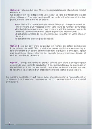 Option A : votre produit peut être vendu depuis la France et peut être produit
       en France.
       Ce dispositif est très adapté si la vente peut se faire par téléphone ou par
       visioconférence. Pour que ce dispositif de vente soit efﬁcace et durable,
       plusieurs outils sont à mettre en place :

           ● une traduction du site web par un natif du pays cible pour assurer la
             mise en ligne d’un message clair et sans faute de nuances culturelles ;
           ● l’achat de liens sponsorisés pour avoir une visibilité commerciale sur le
             marché (attention aux mots clés et expressions idiomatiques) ;
           ● l’achat de numéros de téléphones locaux reroutés vers votre siège en
             France ;
           ● l’achat d’une adresse postale locale.


       Option B : ce qui est vendu est produit en France. Un acteur commercial
       local est une nécessité. Si le produit n’est pas adapté à une vente en ligne,
       le recrutement d’un acteur commercial dans le pays est à envisager. Il peut
       être le relais sur place : informer des opportunités commerciales locales et
       assister dans l’acte de vente.


       Option C : ce qui est vendu est produit dans le pays cible. L’entreprise peut
       essayer de sous-traiter la production à des acteurs locaux ou envisager un
       dispositif d’installation sur le marché comme la création d’une joint venture,
       la franchise, la création d’un établissement ou le rachat d’une société.


De manière générale, il vaut mieux éviter d’expérimenter à l’international un
modèle de fonctionnement commercial qui n’a pas fonctionné sur le marché
domestique.




  14
 