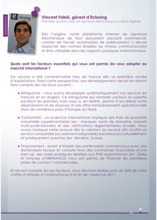 Vincent Fabié, gérant d’Eclosing
TEMOIGNAGE




                              Première solution web de signature électronique à valeur digitale



                              Dès l’origine, notre plateforme internet de signature
                              électronique de tout document (accord commercial,
                              contrat de travail, autorisation de prélèvement...) devait
                              respecter des normes établies au niveau communautaire
                              et être utilisable dans les rapports juridiques internationaux.


             Quels sont les facteurs essentiels qui vous ont permis de vous adapter au
             marché international ?

             Ce service a été commercialisé hors de France dès sa première année
             d’exploitation. Dans cette perspective, son développement devait en amont
             tenir compte des facteurs suivants :

                 ● Bilinguisme : nous avons développé systématiquement nos services en
                   français et en anglais. Ce bilinguisme qui semblait coûteux et superflu
                   pendant les premiers mois nous a, en réalité, permis d’accélérer notre
                   déploiement et de disposer d’une offre immédiatement opérationnelle
                   dans de nombreux pays d’Europe du Nord.

                 ● Conformité : un e-service international implique des frais de propriété
                   industrielle supplémentaires (ex : marques, noms de domaine, brevets
                   multi-juridictionnels) et des vérifications réglementaires locales. Nous
                   avons impliqué notre avocat dès la création du service afin d’offrir un
                   service compatible (ou aisément adaptable) dans les pays culturellement
                   et juridiquement proches (ex : Benelux, Suisse).

                 ● Financement : avant d’établir des partenariats commerciaux avec des
                   distributeurs locaux et compte tenu des contraintes financières d’une
                   start-up, des aides publiques dédiées aux PME exportatrices (ex : Sidex
                   et Innovex d’UBIFRANCE) nous ont permis de financer les premières
                   prises de contact commerciales.

             En tenant compte de ces facteurs, nous devrions réaliser près de 50% de notre
             chiffre d’affaires à l’international à la fin de l’exercice 2011.




                                                                                              15
 