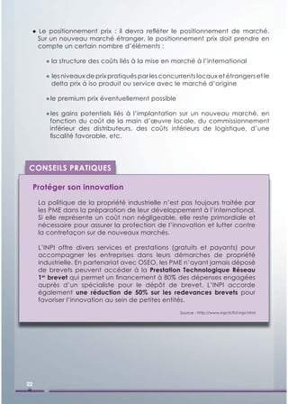 ● Le positionnement prix : il devra reﬂéter le positionnement de marché.
   Sur un nouveau marché étranger, le positionnement prix doit prendre en
   compte un certain nombre d’éléments :

        ● la structure des coûts liés à la mise en marché à l’international

        ● les niveaux de prix pratiqués par les concurrents locaux et étrangers et le
          delta prix à iso produit ou service avec le marché d’origine

        ● le premium prix éventuellement possible

        ● les gains potentiels liés à l’implantation sur un nouveau marché, en
         fonction du coût de la main d’œuvre locale, du commissionnement
         inférieur des distributeurs, des coûts inférieurs de logistique, d’une
         ﬁscalité favorable, etc.




CONSEILS PRATIQUES

     Protéger son innovation
      La politique de la propriété industrielle n’est pas toujours traitée par
      les PME dans la préparation de leur développement à l’international.
      Si elle représente un coût non négligeable, elle reste primordiale et
      nécessaire pour assurer la protection de l’innovation et lutter contre
      la contrefaçon sur de nouveaux marchés.

      L’INPI offre divers services et prestations (gratuits et payants) pour
      accompagner les entreprises dans leurs démarches de propriété
      industrielle. En partenariat avec OSEO, les PME n’ayant jamais déposé
      de brevets peuvent accéder à la Prestation Technologique Réseau
      1er brevet qui permet un ﬁnancement à 80% des dépenses engagées
      auprès d’un spécialiste pour le dépôt de brevet. L’INPI accorde
      également une réduction de 50% sur les redevances brevets pour
      favoriser l’innovation au sein de petites entités.
                                                      Source : http://www.inpi.fr/fr/l-inpi.html




22
 