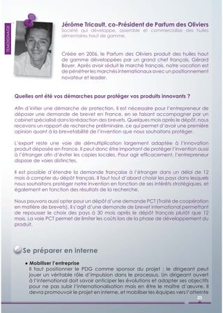 Jérôme Tricault, co-Président de Parfum des Oliviers
TEMOIGNAGE




                                 Société qui développe, assemble et commercialise des huiles
                                 alimentaires haut de gamme.



                                 Créée en 2006, le Parfum des Oliviers produit des huiles haut
                                 de gamme développées par un grand chef français, Gérard
                                 Boyer. Après avoir séduit le marché français, notre vocation est
                                 de pénétrer les marchés internationaux avec un positionnement
                                 novateur et leader.


             Quelles ont été vos démarches pour protéger vos produits innovants ?

             Aﬁn d’initier une démarche de protection, il est nécessaire pour l’entrepreneur de
             déposer une demande de brevet en France, en se faisant accompagner par un
             cabinet spécialisé dans la rédaction des brevets. Quelques mois après le dépôt, nous
             recevons un rapport de recherche préliminaire, ce qui permet d’avoir une première
             opinion quant à la brevetabilité de l’invention que nous souhaitons protéger.

             L’export reste une voie de démultiplication largement adaptée à l’innovation
             produit déposée en France. Il peut donc être important de protéger l’invention aussi
             à l’étranger aﬁn d’éviter les copies locales. Pour agir efﬁcacement, l’entrepreneur
             dispose de voies distinctes.

             Il est possible d’étendre la demande française à l’étranger dans un délai de 12
             mois à compter du dépôt français. Il faut tout d’abord choisir les pays dans lesquels
             nous souhaitons protéger notre invention en fonction de ses intérêts stratégiques, et
             également en fonction des résultats de la recherche.

             Nous pouvons aussi opter pour un dépôt d’une demande PCT (Traité de coopération
             en matière de brevets). Il s’agit d’une demande de brevet international permettant
             de repousser le choix des pays à 30 mois après le dépôt français plutôt que 12
             mois. La voie PCT permet de limiter les coûts lors de la phase de développement du
             produit.




                Se préparer en interne
                 ● Mobiliser l’entreprise
                   Il faut positionner le PDG comme sponsor du projet : le dirigeant peut
                   jouer un véritable rôle d’impulsion dans le processus. Un dirigeant ouvert
                   à l’international doit savoir anticiper les évolutions et adapter ses objectifs
                   pour ne pas subir l’internationalisation mais en être le maître d’œuvre. Il
                   devra promouvoir le projet en interne, et mobiliser les équipes vers l’atteinte
                                                                                             23
 