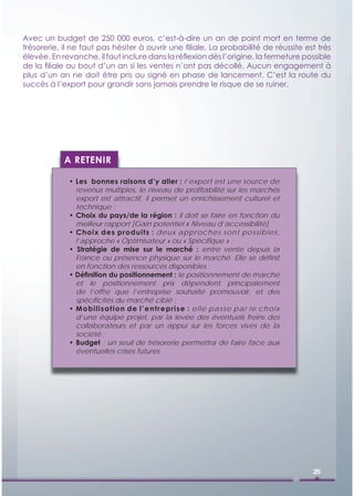 Avec un budget de 250 000 euros, c’est-à-dire un an de point mort en terme de
trésorerie, il ne faut pas hésiter à ouvrir une ﬁliale. La probabilité de réussite est très
élevée. En revanche, il faut inclure dans la réﬂexion dès l’origine, la fermeture possible
de la ﬁliale au bout d’un an si les ventes n’ont pas décollé. Aucun engagement à
plus d’un an ne doit être pris ou signé en phase de lancement. C’est la route du
succès à l’export pour grandir sans jamais prendre le risque de se ruiner.




            A RETENIR

             • Les bonnes raisons d’y aller : l’export est une source de
               revenus multiples, le niveau de proﬁtabilité sur les marchés
               export est attractif, il permet un enrichissement culturel et
               technique ;
             • Choix du pays/de la région : il doit se faire en fonction du
               meilleur rapport [Gain potentiel x Niveau d’accessibilité]
             • Choix des produits : deux approches sont possibles,
               l’approche « Optimisateur » ou « Spéciﬁque » ;
             • Stratégie de mise sur le marché : entre vente depuis la
               France ou présence physique sur le marché. Elle se déﬁnit
               en fonction des ressources disponibles ;
             • Déﬁnition du positionnement : le positionnement de marché
               et le positionnement prix dépendent principalement
               de l’offre que l’entreprise souhaite promouvoir, et des
               spéciﬁcités du marché ciblé ;
             • Mob ilisation de l’entrepris e : elle pa sse pa r l e choi x
               d’une équipe projet, par la levée des éventuels freins des
               collaborateurs et par un appui sur les forces vives de la
               société ;
             • Budget : un seuil de trésorerie permettra de faire face aux
               éventuelles crises futures.




                                                                                     25
 