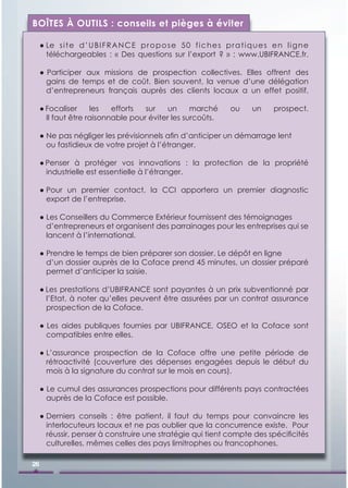 BOÎTES À OUTILS : conseils et pièges à éviter

     ● Le s i t e d ’ U B I F R A N C E p r o p o s e 5 0 f i c h e s p r a t i q u e s e n l i g n e
       téléchargeables : « Des questions sur l’export ? » : www.UBIFRANCE.fr.

     ● Participer aux missions de prospection collectives. Elles offrent des
       gains de temps et de coût. Bien souvent, la venue d’une délégation
       d’entrepreneurs français auprès des clients locaux a un effet positif.

     ● Focaliser     les   efforts  sur    un     marché                 ou     un      prospect.
       Il faut être raisonnable pour éviter les surcoûts.

     ● Ne pas négliger les prévisionnels aﬁn d’anticiper un démarrage lent
       ou fastidieux de votre projet à l’étranger.

     ● Penser à protéger vos innovations : la protection de la propriété
       industrielle est essentielle à l’étranger.

     ● Pour un premier contact, la CCI apportera un premier diagnostic
       export de l’entreprise.

     ● Les Conseillers du Commerce Extérieur fournissent des témoignages
       d’entrepreneurs et organisent des parrainages pour les entreprises qui se
       lancent à l’international.

     ● Prendre le temps de bien préparer son dossier. Le dépôt en ligne
       d’un dossier auprès de la Coface prend 45 minutes, un dossier préparé
       permet d’anticiper la saisie.

     ● Les prestations d’UBIFRANCE sont payantes à un prix subventionné par
       l’Etat, à noter qu’elles peuvent être assurées par un contrat assurance
       prospection de la Coface.

     ● Les aides publiques fournies par UBIFRANCE, OSEO et la Coface sont
       compatibles entre elles.

     ● L’assurance prospection de la Coface offre une petite période de
       rétroactivité (couverture des dépenses engagées depuis le début du
       mois à la signature du contrat sur le mois en cours).

     ● Le cumul des assurances prospections pour différents pays contractées
       auprès de la Coface est possible.

     ● Derniers conseils : être patient, il faut du temps pour convaincre les
       interlocuteurs locaux et ne pas oublier que la concurrence existe. Pour
       réussir, penser à construire une stratégie qui tient compte des spéciﬁcités
       culturelles, mêmes celles des pays limitrophes ou francophones.

26
 