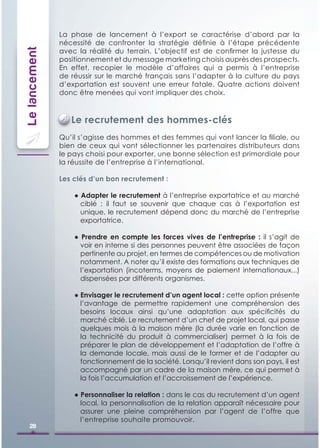 La phase de lancement à l’export se caractérise d’abord par la
               nécessité de confronter la stratégie déﬁnie à l’étape précédente
               avec la réalité du terrain. L’objectif est de conﬁrmer la justesse du
Le lancement

               positionnement et du message marketing choisis auprès des prospects.
               En effet, recopier le modèle d’affaires qui a permis à l’entreprise
               de réussir sur le marché français sans l’adapter à la culture du pays
               d’exportation est souvent une erreur fatale. Quatre actions doivent
               donc être menées qui vont impliquer des choix.



                  Le recrutement des hommes-clés
               Qu’il s’agisse des hommes et des femmes qui vont lancer la ﬁliale, ou
               bien de ceux qui vont sélectionner les partenaires distributeurs dans
               le pays choisi pour exporter, une bonne sélection est primordiale pour
               la réussite de l’entreprise à l’international.

               Les clés d’un bon recrutement :

                   ● Adapter le recrutement à l’entreprise exportatrice et au marché
                     ciblé : il faut se souvenir que chaque cas à l’exportation est
                     unique, le recrutement dépend donc du marché de l’entreprise
                     exportatrice.

                   ● Prendre en compte les forces vives de l’entreprise : il s’agit de
                     voir en interne si des personnes peuvent être associées de façon
                     pertinente au projet, en termes de compétences ou de motivation
                     notamment. A noter qu’il existe des formations aux techniques de
                     l’exportation (incoterms, moyens de paiement internationaux...)
                     dispensées par différents organismes.

                   ● Envisager le recrutement d’un agent local : cette option présente
                     l’avantage de permettre rapidement une compréhension des
                     besoins locaux ainsi qu’une adaptation aux spéciﬁcités du
                     marché ciblé. Le recrutement d’un chef de projet local, qui passe
                     quelques mois à la maison mère (la durée varie en fonction de
                     la technicité du produit à commercialiser) permet à la fois de
                     préparer le plan de développement et l’adaptation de l’offre à
                     la demande locale, mais aussi de le former et de l’adapter au
                     fonctionnement de la société. Lorsqu’il revient dans son pays, il est
                     accompagné par un cadre de la maison mère, ce qui permet à
                     la fois l’accumulation et l’accroissement de l’expérience.

                   ● Personnaliser la relation : dans le cas du recrutement d’un agent
                     local, la personnalisation de la relation apparaît nécessaire pour
                     assurer une pleine compréhension par l’agent de l’offre que
                     l’entreprise souhaite promouvoir.
   28
 